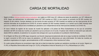 CARGA DE MORTALIDAD
• Según el último Informe mundial sobre el paludismo (en inglés) en 2020 hubo 241 millones de casos de paludismo, por 227 millones en
2019. Según las estimaciones, la enfermedad causó 627 000 muertes en 2020, lo que supone un aumento de 69 000 muertes con
respecto al año anterior. Aunque alrededor de dos tercios de este aumento (47 000 muertes) se explican por las interrupciones de los
servicios derivadas de la pandemia de COVID-19, el tercio restante (22 000 muertes) obedece a un cambio que la OMS introdujo hace
poco en su método de cálculo de la mortalidad por paludismo (con independencia de las interrupciones debidas a la COVID-19).
• El nuevo método de registro de las causas de muerte fue aplicado a 32 países de África Subsahariana en los que se concentran
alrededor del 93% de todas las muertes por paludismo que se producen en el mundo. Al aplicar este método se descubrió que cada año,
desde 2000 en adelante, el paludismo ha causado más estragos de lo que se pensaba en la población infantil africana.
• En la Región de África de la OMS sigue recayendo una fracción desproporcionadamente alta de la carga mundial de morbilidad. En 2020,
la región concentró el 95% de los casos de paludismo y el 96% de las defunciones por esta enfermedad. De todas las muertes por
paludismo registradas en la región, aproximadamente un 80% corresponde a niños menores de 5 años.
• En cuatro países africanos se concentraron algo más de la mitad de todas las muertes por paludismo ocurridas en el mundo: Nigeria (un
31,9%), la República Democrática del Congo (un 13,2%), la República Unida de Tanzanía (un 4,1%) y Mozambique (un 3,8%).
 