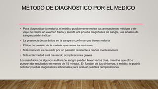 MÉTODO DE DIAGNÓSTICO POR EL MEDICO
• Para diagnosticar la malaria, el médico posiblemente revise tus antecedentes médicos y de
viaje, te realice un examen físico y solicite una prueba diagnóstica de sangre. Los análisis de
sangre pueden indicar:
• La presencia de parásitos en la sangre y confirmar que tienes malaria
• El tipo de parásito de la malaria que causa tus síntomas
• Si la infección es causada por un parásito resistente a ciertos medicamentos
• Si la enfermedad está causando complicaciones graves
Los resultados de algunos análisis de sangre pueden llevar varios días, mientras que otros
pueden dar resultados en menos de 15 minutos. En función de tus síntomas, el médico te podría
solicitar pruebas diagnósticas adicionales para evaluar posibles complicaciones.
 