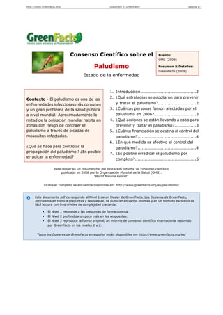 http://www.greenfacts.org/                               Copyright © GreenFacts                                página 1/7




                               Consenso Científico sobre el                               Fuente:
                                                                                          OMS (2008)

                                               Paludismo                                  Resumen & Detalles:
                                                                                          GreenFacts (2009)
                                        Estado de la enfermedad


                                                          1. Introducción.........................................2
Contexto - El paludismo es una de las                     2. ¿Qué estrategias se adoptaron para prevenir
enfermedades infecciosas más comunes                         y tratar el paludismo?............................2
y un gran problema de la salud pública                    3. ¿Cuántas personas fueron afectadas por el
a nivel mundial. Aproximadamente la                          paludismo en 2006?...............................3
mitad de la población mundial habita en                   4. ¿Qué acciones se están llevando a cabo para
zonas con riesgo de contraer el                              prevenir y tratar el paludismo?................3
paludismo a través de picadas de                          5. ¿Cuánta financiación se destina al control del
mosquitos infectados.                                        paludismo?...........................................4
                                                          6. ¿En qué medida es efectivo el control del
¿Qué se hace para controlar la                               paludismo?...........................................4
propagación del paludismo ? ¿Es posible                   7. ¿Es posible erradicar el paludismo por
erradicar la enfermedad?
                                                             completo?.............................................5

                    Este Dosier es un resumen fiel del destacado informe de consenso científico
                        publicado en 2008 por la Organización Mundial de la Salud (OMS):
                                            "World Malaria Report"

             El Dosier completo se encuentra disponible en: http://www.greenfacts.org/es/paludismo/



      Este documento pdf corresponde al Nivel 1 de un Dosier de GreenFacts. Los Dosieres de GreenFacts,
      articulados en torno a preguntas y respuestas, se publican en varios idiomas y en un formato exclusivo de
      fácil lectura con tres niveles de complejidad creciente.

            •   El Nivel 1 responde a las preguntas de forma concisa.
            •   El Nivel 2 profundiza un poco más en las respuestas.
            •   El Nivel 3 reproduce la fuente original, un informe de consenso científico internacional resumido
                por GreenFacts en los niveles 1 y 2.


        Todos los Dosieres de GreenFacts en español están disponibles en: http://www.greenfacts.org/es/
 