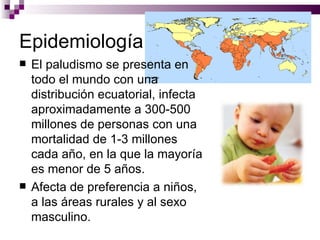 Epidemiología
   El paludismo se presenta en
    todo el mundo con una
    distribución ecuatorial, infecta
    aproximadamente a 300-500
    millones de personas con una
    mortalidad de 1-3 millones
    cada año, en la que la mayoría
    es menor de 5 años.
   Afecta de preferencia a niños,
    a las áreas rurales y al sexo
    masculino.
 