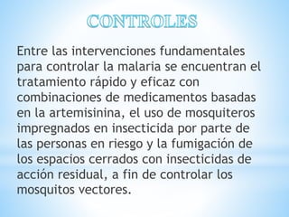 Entre las intervenciones fundamentales 
para controlar la malaria se encuentran el 
tratamiento rápido y eficaz con 
combinaciones de medicamentos basadas 
en la artemisinina, el uso de mosquiteros 
impregnados en insecticida por parte de 
las personas en riesgo y la fumigación de 
los espacios cerrados con insecticidas de 
acción residual, a fin de controlar los 
mosquitos vectores. 
 