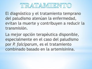 El diagnóstico y el tratamiento temprano 
del paludismo atenúan la enfermedad, 
evitan la muerte y contribuyen a reducir la 
transmisión. 
La mejor opción terapéutica disponible, 
especialmente en el caso del paludismo 
por P. falciparum, es el tratamiento 
combinado basado en la artemisinina. 
 