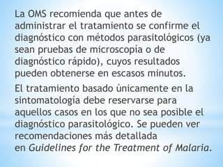 La OMS recomienda que antes de 
administrar el tratamiento se confirme el 
diagnóstico con métodos parasitológicos (ya 
sean pruebas de microscopía o de 
diagnóstico rápido), cuyos resultados 
pueden obtenerse en escasos minutos. 
El tratamiento basado únicamente en la 
sintomatología debe reservarse para 
aquellos casos en los que no sea posible el 
diagnóstico parasitológico. Se pueden ver 
recomendaciones más detallada 
en Guidelines for the Treatment of Malaria. 
 