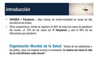 introducción
• VIH/SIDA + Paludismo : altos índices de morbi-mortalidad en zonas de alta
prevalencia de ambas.
• África subsahariana, donde se registran un 60% de todos los casos de paludismo
del mundo, un 75% de los casos por P. falciparum y casi el 90% de las
defunciones por paludismo.
Organización Mundial de la Salud: “Detrás de las estadísticas y
las gráfica, yace una tragedia enorme e innecesaria: la malaria aún toma la vida
de un niño Africano cada minuto".
 