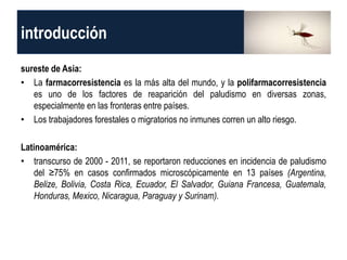 introducción
sureste de Asia:
• La farmacorresistencia es la más alta del mundo, y la polifarmacorresistencia
es uno de los factores de reaparición del paludismo en diversas zonas,
especialmente en las fronteras entre países.
• Los trabajadores forestales o migratorios no inmunes corren un alto riesgo.
Latinoamérica:
• transcurso de 2000 - 2011, se reportaron reducciones en incidencia de paludismo
del ≥75% en casos confirmados microscópicamente en 13 países (Argentina,
Belize, Bolivia, Costa Rica, Ecuador, El Salvador, Guiana Francesa, Guatemala,
Honduras, Mexico, Nicaragua, Paraguay y Surinam).
 