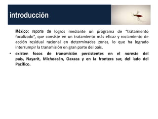 introducción
México: reporte de logros mediante un programa de “tratamiento
focalizado”, que consiste en un tratamiento más eficaz y rociamiento de
acción residual racional en determinadas zonas, lo que ha logrado
interrumpir la transmisión en gran parte del país.
• existen focos de transmisión persistentes en el noreste del
país, Nayarit, Michoacán, Oaxaca y en la frontera sur, del lado del
Pacífico.
 