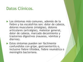 Datos Clínicos.
 Los síntomas más comunes, además de la
fiebre y los escalofríos son: dolor de cabeza,
dolores musculares (mialgias), dolores
articulares (artralgias), malestar general,
dolor de cabeza, marcado decaimiento y
trastornos digestivos (nauseas, vómitos y
diarrea).
 Estos síntomas pueden ser fácilmente
confundidos con gripe, gastroenteritis o,
inclusive fiebre tifoidea, fiebre reumática o
meningitis bacteriana.
 