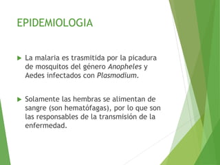 EPIDEMIOLOGIA
 La malaria es trasmitida por la picadura
de mosquitos del género Anopheles y
Aedes infectados con Plasmodium.
 Solamente las hembras se alimentan de
sangre (son hematófagas), por lo que son
las responsables de la transmisión de la
enfermedad.
 