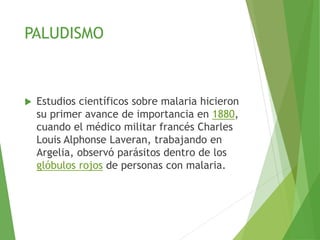 PALUDISMO
 Estudios científicos sobre malaria hicieron
su primer avance de importancia en 1880,
cuando el médico militar francés Charles
Louis Alphonse Laveran, trabajando en
Argelia, observó parásitos dentro de los
glóbulos rojos de personas con malaria.
 