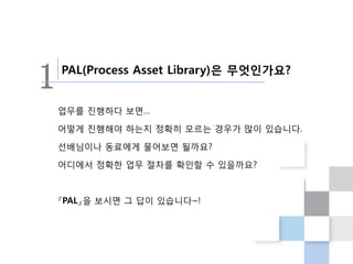 1   PAL(Process Asset Library)은 무엇인가요?


    업무를 진행하다 보면…

    어떻게 진행해야 하는지 정확히 모르는 경우가 많이 있습니다.

    선배님이나 동료에게 물어보면 될까요?

    어디에서 정확한 업무 절차를 확인할 수 있을까요?



    『PAL』을 보시면 그 답이 있습니다~!
 
