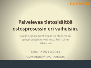 Palvelevaa tietosisältöä
ostosprosessin eri vaiheisiin.
Lena Halén 1.8.2014
Viestintätoimisto Contenta
Näillä ohjeilla autat asiakasta etenemään
ostosprosessin eri vaiheissa kohti sinun
ratkaisuasi.
 