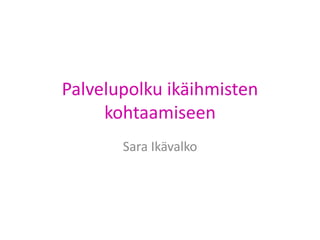 Palvelupolku ikäihmisten 
kohtaamiseen 
Sara Ikävalko 
 