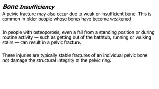 Bone Insufficiency
A pelvic fracture may also occur due to weak or insufficient bone. This is
common in older people whose bones have become weakened
In people with osteoporosis, even a fall from a standing position or during
routine activity — such as getting out of the bathtub, running or walking
stairs — can result in a pelvic fracture.
These injuries are typically stable fractures of an individual pelvic bone
not damage the structural integrity of the pelvic ring.
 