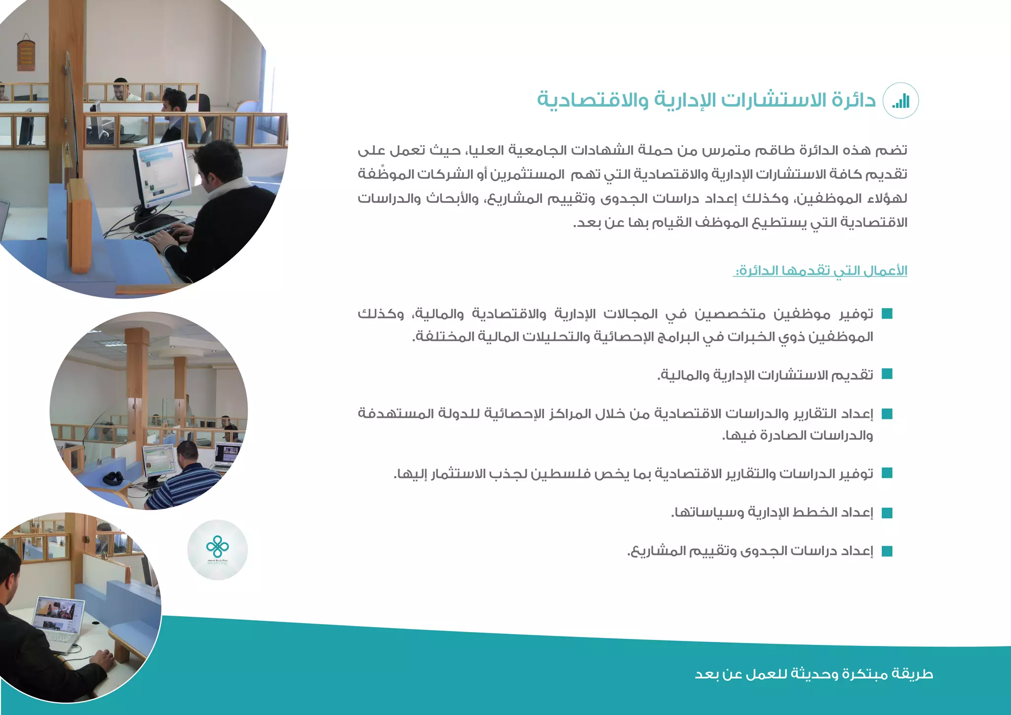 ‫بعد‬ ‫عن‬ ‫للعمل‬ ‫وحديثة‬ ‫مبتكرة‬ ‫طريقة‬
‫واالقتصادية‬ ‫اإلدارية‬ ‫االستشارات‬ ‫دائرة‬
‫على‬ ‫تعمل‬ ‫حيث‬ ،‫العليا‬ ‫الجامعية‬ ‫الشهادات‬ ‫حملة‬ ‫من‬ ‫متمرس‬ ‫طاقم‬ ‫الدائرة‬ ‫هذه‬ ‫تضم‬
‫فة‬ ِّ‫الموظ‬ ‫الشركات‬ ‫أو‬ ‫المستثمرين‬ ‫تلزم‬ ‫التي‬ ‫واالقتصادية‬ ‫اإلدارية‬ ‫االستشارات‬ ‫كافة‬ ‫تقديم‬
‫والدراسات‬ ‫واألبحاث‬ ،‫المشاريع‬ ‫وتقييم‬ ‫الجدوى‬ ‫دراسات‬ ‫إعداد‬ ‫وكذلك‬ ،‫الموظفين‬ ‫لهؤالء‬
.‫بعد‬ ‫عن‬ ‫بها‬ ‫القيام‬ ‫الموظف‬ ‫يستطيع‬ ‫التي‬ ‫االقتصادية‬
:‫الدائرة‬ ‫تقدمها‬ ‫التي‬ ‫األعمال‬
‫وكذلك‬ ،‫والمالية‬ ‫واالقتصادية‬ ‫اإلدارية‬ ‫المجاالت‬ ‫في‬ ‫متخصصين‬ ‫موظفين‬ ‫توفير‬
.‫المختلفة‬ ‫المالية‬ ‫والتحليالت‬ ‫اإلحصائية‬ ‫البرامج‬ ‫في‬ ‫الخبرات‬ ‫ذوي‬ ‫الموظفين‬
.‫والمالية‬ ‫اإلدارية‬ ‫االستشارات‬ ‫تقديم‬
‫المستهدفة‬ ‫للدولة‬ ‫اإلحصائية‬ ‫المراكز‬ ‫خالل‬ ‫من‬ ‫االقتصادية‬ ‫والدراسات‬ ‫التقارير‬ ‫إعداد‬
.‫فيها‬ ‫الصادرة‬ ‫والدراسات‬
.‫إليها‬ ‫االستثمار‬ ‫لجذب‬ ‫فلسطين‬ ‫يخص‬ ‫بما‬ ‫االقتصادية‬ ‫والتقارير‬ ‫الدراسات‬ ‫توفير‬
.‫وسياساتها‬ ‫اإلدارية‬ ‫الخطط‬ ‫إعداد‬
.‫المشاريع‬ ‫وتقييم‬ ‫الجدوى‬ ‫دراسات‬ ‫إعداد‬
 