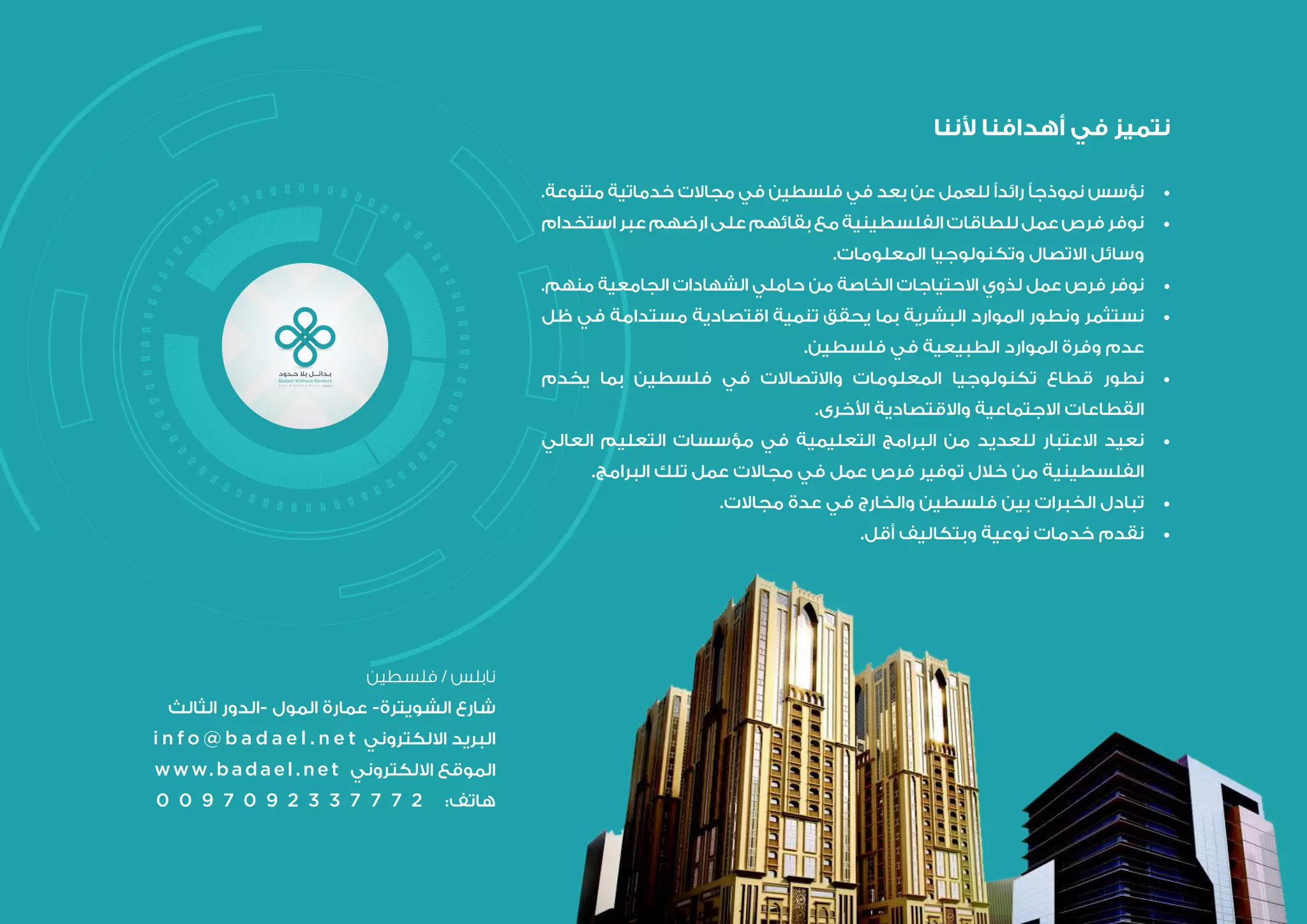 ‫ألننا‬ ‫أهدافنا‬ ‫في‬ ‫نتميز‬
.‫متنوعة‬ ‫خدماتية‬ ‫مجاالت‬ ‫في‬ ‫فلسطين‬ ‫في‬ ‫بعد‬ ‫عن‬ ‫للعمل‬ ‫رائدًا‬ ‫نموذجًا‬ ‫نؤسس‬ 	•
‫استخدام‬ ‫عبر‬ ‫ارضهم‬ ‫على‬ ‫بقائهم‬ ‫مع‬ ‫الفلسطينية‬ ‫للطاقات‬ ‫عمل‬ ‫فرص‬ ‫نوفر‬ 	•
.‫المعلومات‬ ‫وتكنولوجيا‬ ‫االتصال‬ ‫وسائل‬
.‫منهم‬ ‫الجامعية‬ ‫الشهادات‬ ‫حاملي‬ ‫من‬ ‫الخاصة‬ ‫االحتياجات‬ ‫لذوي‬ ‫عمل‬ ‫فرص‬ ‫نوفر‬ 	•
‫ظل‬ ‫في‬ ‫مستدامة‬ ‫اقتصادية‬ ‫تنمية‬ ‫يحقق‬ ‫بما‬ ‫البشرية‬ ‫الموارد‬ ‫ونطور‬ ‫نستثمر‬ 	•
.‫فلسطين‬ ‫في‬ ‫الطبيعية‬ ‫الموارد‬ ‫وفرة‬ ‫عدم‬
‫يخدم‬ ‫بما‬ ‫فلسطين‬ ‫في‬ ‫واالتصاالت‬ ‫المعلومات‬ ‫تكنولوجيا‬ ‫قطاع‬ ‫نطور‬ 	•
.‫األخرى‬ ‫واالقتصادية‬ ‫االجتماعية‬ ‫القطاعات‬
‫العالي‬ ‫التعليم‬ ‫مؤسسات‬ ‫في‬ ‫التعليمية‬ ‫البرامج‬ ‫من‬ ‫للعديد‬ ‫االعتبار‬ ‫نعيد‬ 	•
.‫البرامج‬ ‫تلك‬ ‫عمل‬ ‫مجاالت‬ ‫في‬ ‫عمل‬ ‫فرص‬ ‫توفير‬ ‫خالل‬ ‫من‬ ‫الفلسطينية‬
.‫مجاالت‬ ‫عدة‬ ‫في‬ ‫والخارج‬ ‫فلسطين‬ ‫بين‬ ‫الخبرات‬ ‫تبادل‬ 	•
.‫أقل‬ ‫وبتكاليف‬ ‫نوعية‬ ‫خدمات‬ ‫نقدم‬ 	•
‫فلسطين‬ / ‫نابلس‬
‫الثالث‬ ‫-الدور‬ ‫المول‬ ‫عمارة‬ -‫الشويترة‬ ‫شارع‬
i n f o @ b a d a e l . n e t ‫االلكتروني‬ ‫البريد‬
www.badael.net ‫االلكتروني‬ ‫الموقع‬
0 0 9 7 0 9 2 3 3 7 7 7 2 :‫هاتف‬
 