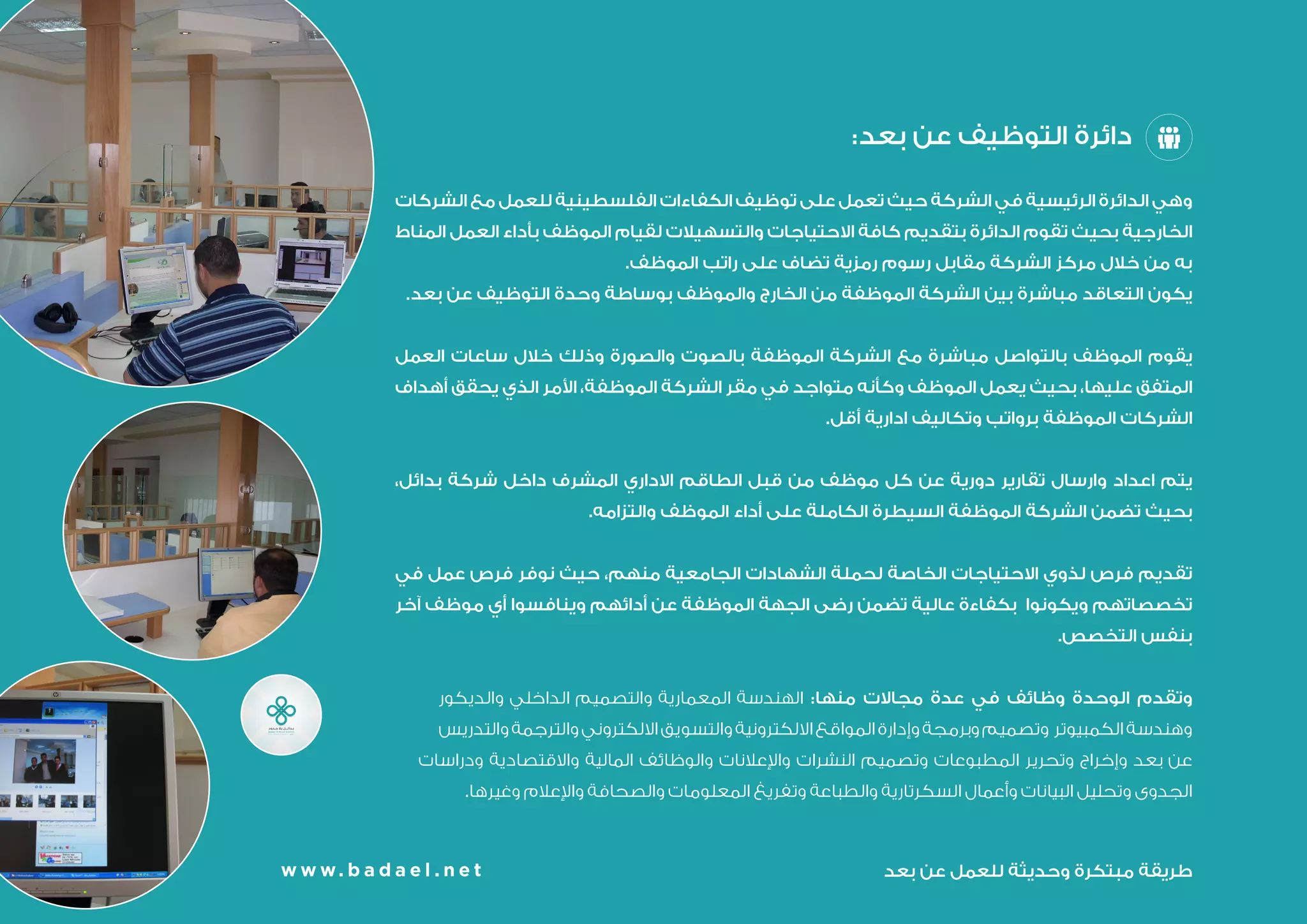 w w w. b a d a e l . n e t
:‫بعد‬ ‫عن‬ ‫التوظيف‬ ‫دائرة‬
‫الشركات‬ ‫مع‬ ‫للعمل‬ ‫الفلسطينية‬ ‫الكفاءات‬ ‫توظيف‬ ‫على‬ ‫تعمل‬ ‫حيث‬ ‫الشركة‬ ‫في‬ ‫الرئيسية‬ ‫الدائرة‬ ‫وهي‬
‫المناط‬ ‫العمل‬ ‫بأداء‬ ‫الموظف‬ ‫لقيام‬ ‫والتسهيالت‬ ‫االحتياجات‬ ‫كافة‬ ‫بتقديم‬ ‫الدائرة‬ ‫تقوم‬ ‫بحيث‬ ‫الخارجية‬
.‫الموظف‬ ‫راتب‬ ‫على‬ ‫تضاف‬ ‫رمزية‬ ‫رسوم‬ ‫مقابل‬ ‫الشركة‬ ‫مركز‬ ‫خالل‬ ‫من‬ ‫به‬
.‫بعد‬ ‫عن‬ ‫التوظيف‬ ‫وحدة‬ ‫بوساطة‬ ‫والموظف‬ ‫الخارج‬ ‫من‬ ‫الموظفة‬ ‫الشركة‬ ‫بين‬ ‫مباشرة‬ ‫التعاقد‬ ‫يكون‬
‫العمل‬ ‫ساعات‬ ‫خالل‬ ‫وذلك‬ ‫والصورة‬ ‫بالصوت‬ ‫الموظفة‬ ‫الشركة‬ ‫مع‬ ‫مباشرة‬ ‫بالتواصل‬ ‫الموظف‬ ‫يقوم‬
‫أهداف‬ ‫يحقق‬ ‫الذي‬ ‫األمر‬ ،‫الموظفة‬ ‫الشركة‬ ‫مقر‬ ‫في‬ ‫متواجد‬ ‫وكأنه‬ ‫الموظف‬ ‫يعمل‬ ‫بحيث‬ ،‫عليها‬ ‫المتفق‬
.‫أقل‬ ‫ادارية‬ ‫وتكاليف‬ ‫برواتب‬ ‫الموظفة‬ ‫الشركات‬
،‫بدائل‬ ‫شركة‬ ‫داخل‬ ‫المشرف‬ ‫االداري‬ ‫الطاقم‬ ‫قبل‬ ‫من‬ ‫موظف‬ ‫كل‬ ‫عن‬ ‫دورية‬ ‫تقارير‬ ‫وارسال‬ ‫اعداد‬ ‫يتم‬
.‫والتزامه‬ ‫الموظف‬ ‫أداء‬ ‫على‬ ‫الكاملة‬ ‫السيطرة‬ ‫الموظفة‬ ‫الشركة‬ ‫تضمن‬ ‫بحيث‬
‫في‬ ‫عمل‬ ‫فرص‬ ‫نوفر‬ ‫حيث‬ ،‫منهم‬ ‫الجامعية‬ ‫الشهادات‬ ‫لحملة‬ ‫الخاصة‬ ‫االحتياجات‬ ‫لذوي‬ ‫فرص‬ ‫تقديم‬
‫آخر‬ ‫موظف‬ ‫أي‬ ‫وينافسوا‬ ‫أدائه‬ ‫عن‬ ‫الموظفة‬ ‫الجهة‬ ‫رضى‬ ‫تضمن‬ ‫عالية‬ ‫بكفاءة‬ ‫ويكونوا‬ ‫تخصصاتهم‬
.‫التخصص‬ ‫بنفس‬
‫والديكور‬ ‫الداخلي‬ ‫والتصميم‬ ‫المعمارية‬ ‫الهندسة‬ :‫منها‬ ‫مجاالت‬ ‫عدة‬ ‫في‬ ‫وظائف‬ ‫الوحدة‬ ‫وتقدم‬
‫والتدريس‬‫والترجمة‬‫االلكتروني‬‫والتسويق‬‫االلكترونية‬‫المواقع‬‫وإدارة‬‫وبرمجة‬‫وتصميم‬ ‫الكمبيوتر‬‫وهندسة‬
‫ودراسات‬ ‫واالقتصادية‬ ‫المالية‬ ‫والوظائف‬ ‫واإلعالنات‬ ‫النشرات‬ ‫وتصميم‬ ‫المطبوعات‬ ‫وتحرير‬ ‫وإخراج‬ ‫بعد‬ ‫عن‬
.‫وغيرها‬ ‫واإلعالم‬ ‫والصحافة‬ ‫المعلومات‬ ‫وتفريغ‬ ‫والطباعة‬ ‫السكرتارية‬ ‫وأعمال‬ ‫البيانات‬ ‫وتحليل‬ ‫الجدوى‬
‫بعد‬ ‫عن‬ ‫للعمل‬ ‫وحديثة‬ ‫مبتكرة‬ ‫طريقة‬w w w. b a d a e l . n e t
 