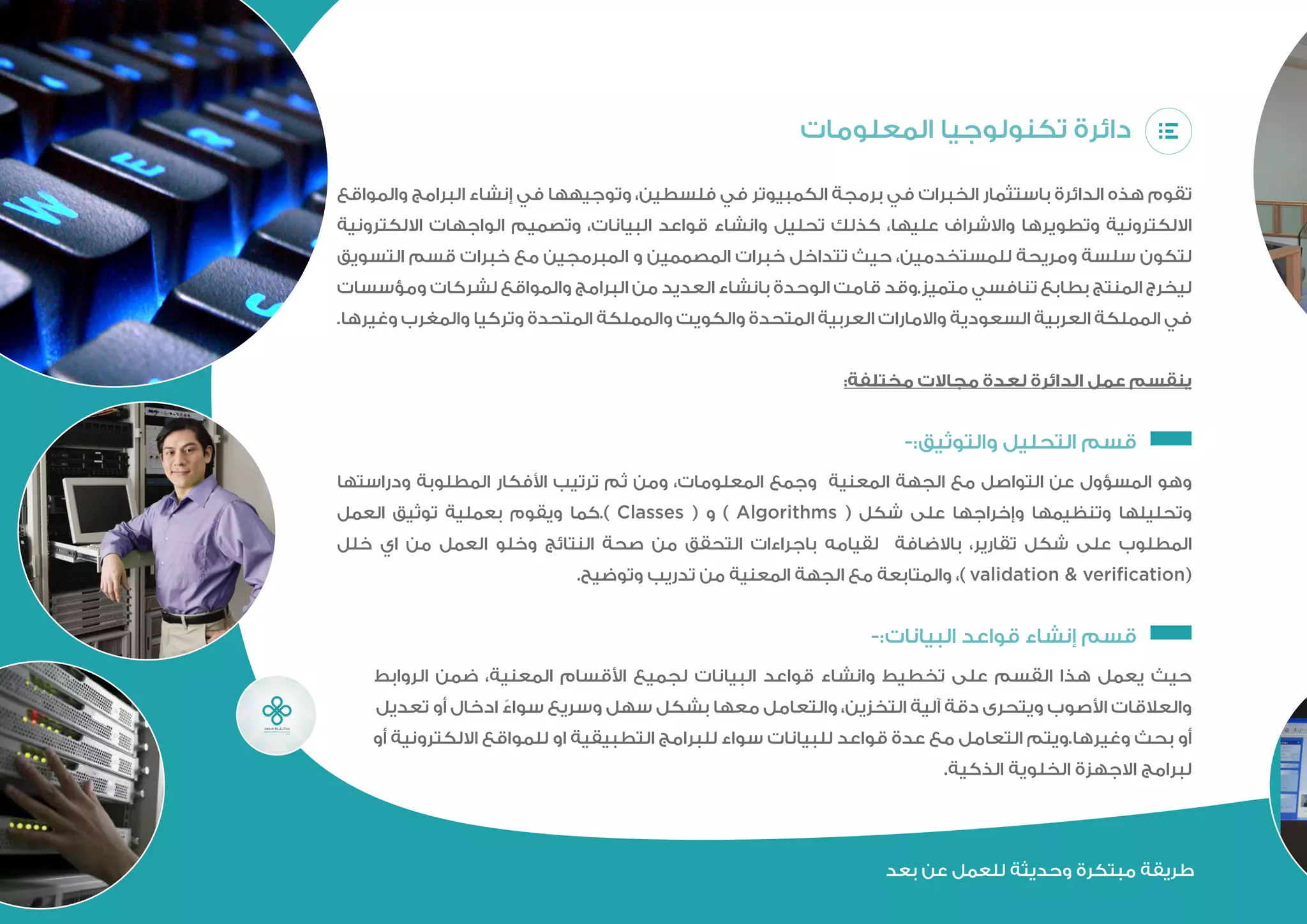 ‫المعلومات‬ ‫تكنولوجيا‬ ‫دائرة‬
‫والمواقع‬ ‫البرامج‬ ‫إنشاء‬ ‫في‬ ‫وتوجيهها‬ ،‫فلسطين‬ ‫في‬ ‫الكمبيوتر‬ ‫برمجة‬ ‫في‬ ‫الخبرات‬ ‫باستثمار‬ ‫الدائرة‬ ‫هذه‬ ‫تقوم‬
‫االلكترونية‬ ‫الواجهات‬ ‫وتصميم‬ ،‫البيانات‬ ‫قواعد‬ ‫وانشاء‬ ‫تحليل‬ ‫كذلك‬ ،‫عليها‬ ‫واالشراف‬ ‫وتطويرها‬ ‫االلكترونية‬
‫التسويق‬ ‫قسم‬ ‫خبرات‬ ‫مع‬ ‫المبرمجين‬ ‫و‬ ‫المصممين‬ ‫خبرات‬ ‫تتداخل‬ ‫حيث‬ ،‫للمستخدمين‬ ‫ومريحة‬ ‫سلسة‬ ‫لتكون‬
‫ومؤسسات‬ ‫لشركات‬ ‫والمواقع‬ ‫البرامج‬ ‫من‬ ‫العديد‬ ‫بانشاء‬ ‫الوحدة‬ ‫قامت‬ ‫متميز.وقد‬ ‫تنافسي‬ ‫بطابع‬ ‫المنتج‬ ‫ليخرج‬
.‫والمغرب‬ ‫وتركيا‬ ‫المتحدة‬ ‫والمملكة‬ ‫والكويت‬ ‫المتحدة‬ ‫العربية‬ ‫واالمارات‬ ‫السعودية‬ ‫العربية‬ ‫المملكة‬ ‫في‬
:‫مختلفة‬ ‫مجاالت‬ ‫لعدة‬ ‫الدائرة‬ ‫عمل‬ ‫ينقسم‬
-:‫والتوثيق‬ ‫التحليل‬ ‫قسم‬ 	
‫ودراستها‬ ‫المطلوبة‬ ‫األفكار‬ ‫ترتيب‬ ‫ثم‬ ‫ومن‬ ،‫المعلومات‬ ‫وجمع‬ ‫المعنية‬ ‫الجهة‬ ‫مع‬ ‫التواصل‬ ‫عن‬ ‫المسؤول‬ ‫وهو‬
‫المطلوب‬‫العمل‬‫توثيق‬‫بعملية‬‫ويقوم‬‫).كما‬Classes(‫و‬)Algorithms(‫شكل‬‫على‬‫وإخراجها‬‫وتنظيمها‬‫وتحليلها‬
validation &( ‫خلل‬ ‫اي‬ ‫من‬ ‫العمل‬ ‫وخلو‬ ‫النتائج‬ ‫صحة‬ ‫من‬ ‫التحقق‬ ‫باجراءات‬ ‫لقيامه‬ ‫باالضافة‬ ،‫تقارير‬ ‫شكل‬ ‫على‬
.‫وتوضيح‬ ‫تدريب‬ ‫من‬ ‫المعنية‬ ‫الجهة‬ ‫مع‬ ‫والمتابعة‬ ،) verification
-:‫البيانات‬ ‫قواعد‬ ‫إنشاء‬ ‫قسم‬ 	
‫الروابط‬ ‫ضمن‬ ،‫المعنية‬ ‫األقسام‬ ‫لجميع‬ ‫البيانات‬ ‫قواعد‬ ‫وانشاء‬ ‫تخطيط‬ ‫على‬ ‫القسم‬ ‫هذا‬ ‫يعمل‬ ‫حيث‬
‫تعديل‬ ‫أو‬ ‫ادخال‬ ً‫سواء‬ ‫وسريع‬ ‫سهل‬ ‫بشكل‬ ‫معها‬ ‫والتعامل‬ ،‫التخزين‬ ‫آلية‬ ‫دقة‬ ‫ويتحرى‬ ‫األصوب‬ ‫والعالقات‬
‫أو‬ ‫االلكترونية‬ ‫للمواقع‬ ‫او‬ ‫التطبيقية‬ ‫للبرامج‬ ‫سواء‬ ‫للبيانات‬ ‫قواعد‬ ‫عدة‬ ‫مع‬ ‫التعامل‬ ‫وغيرها.ويتم‬ ‫بحث‬ ‫أو‬
.‫الذكية‬ ‫الخلوية‬ ‫االجهزة‬ ‫لبرامج‬
‫بعد‬ ‫عن‬ ‫للعمل‬ ‫وحديثة‬ ‫مبتكرة‬ ‫طريقة‬
 