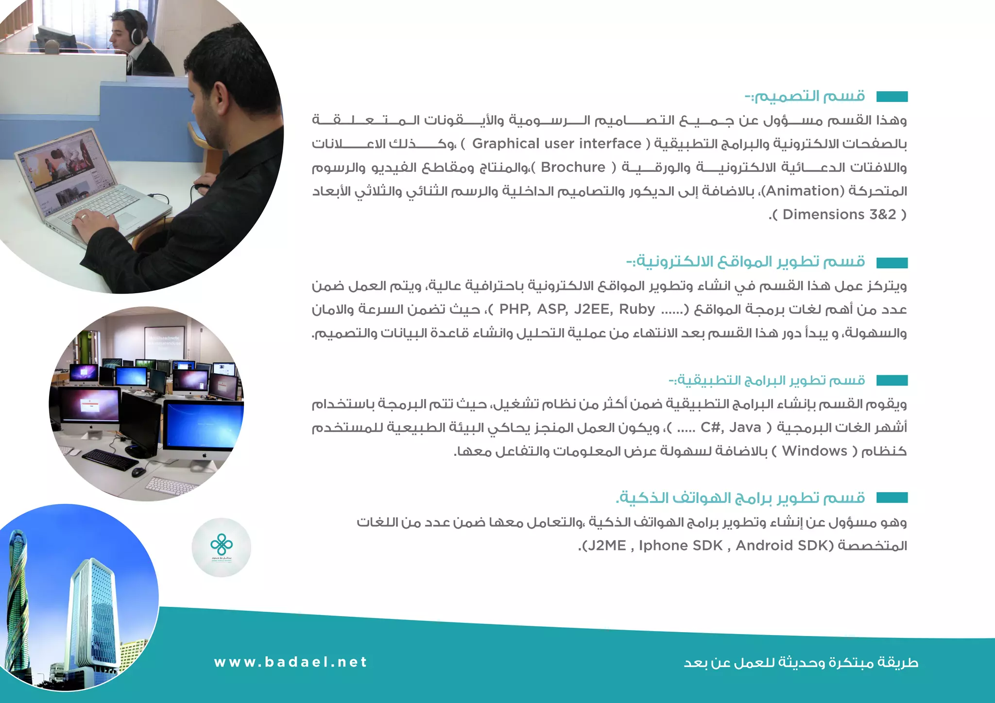 -:‫التصميم‬ ‫قسم‬ 	
‫بالصفحات‬ ‫المتعلقة‬ ‫واأليقونات‬ ‫الرسومية‬ ‫التصاميم‬ ‫جميع‬ ‫عن‬ ‫مسؤول‬ ‫القسم‬ ‫وهذا‬
‫والالفتات‬ ‫االعالنات‬ ‫،وكذلك‬ ) Graphical user interface( ‫التطبيقية‬ ‫والبرامج‬ ‫االلكترونية‬
‫المتحركة‬ ‫والرسوم‬ ‫الفيديو‬ ‫ومقاطع‬ ‫)،والمنتاج‬ brochure ( ‫والورقية‬ ‫االلكترونية‬ ‫الدعائية‬
‫األبعاد‬ ‫والثالثي‬ ‫الثنائي‬ ‫والرسم‬ ‫الداخلية‬ ‫والتصاميم‬ ‫الديكور‬ ‫إلى‬ ‫باالضافة‬ ،)Animation(
.) Dimension 3&2 (
-:‫االلكترونية‬ ‫المواقع‬ ‫تطوير‬ ‫قسم‬ 	
‫العمل‬ ‫ويتم‬ ،‫عالية‬ ‫باحترافية‬ ‫االلكترونية‬ ‫المواقع‬ ‫وتطوير‬ ‫انشاء‬ ‫في‬ ‫القسم‬ ‫هذا‬ ‫عمل‬ ‫ويتركز‬
‫السرعة‬ ‫تضمن‬ ‫حيث‬ ،) PHP, ASP, J2EE, Ruby ……( ‫المواقع‬ ‫برمجة‬ ‫لغات‬ ‫أهم‬ ‫من‬ ‫عدد‬ ‫ضمن‬
‫البيانات‬ ‫قاعدة‬ ‫وانشاء‬ ‫التحليل‬ ‫عملية‬ ‫من‬ ‫االنتهاء‬ ‫بعد‬ ‫القسم‬ ‫هذا‬ ‫دور‬ ‫يبدأ‬ ‫حيث‬ ،‫والسهولة‬ ‫واالمان‬
.‫والتصميم‬
-:‫التطبيقية‬ ‫البرامج‬ ‫تطوير‬ ‫قسم‬ 	
‫باستخدام‬ ‫البرمجة‬ ‫تتم‬ ‫حيث‬ ،‫تشغيل‬ ‫نظام‬ ‫من‬ ‫أكثر‬ ‫ضمن‬ ‫التطبيقية‬ ‫البرامج‬ ‫بإنشاء‬ ‫القسم‬ ‫ويقوم‬
‫للمستخدم‬ ‫الطبيعية‬ ‫البيئة‬ ‫يحاكي‬ ‫المنجز‬ ‫العمل‬ ‫ويكون‬ ،) ..… C#, Java ( ‫البرمجية‬ ‫الغات‬ ‫أشهر‬
.‫معها‬ ‫والتفاعل‬ ‫المعلومات‬ ‫عرض‬ ‫لسهولة‬ ‫باالضافة‬ ) Windows ( ‫كنظام‬
.‫الذكية‬ ‫الهواتف‬ ‫برامج‬ ‫تطوير‬ ‫قسم‬ 	
‫اللغات‬ ‫من‬ ‫عدد‬ ‫ضمن‬ ‫معها‬ ‫،والتعامل‬ ‫الذكية‬ ‫الهواتف‬ ‫برامج‬ ‫وتطوير‬ ‫إنشاء‬ ‫عن‬ ‫مسؤول‬ ‫وهو‬
.)J2ME , Iphone SDK , Android SDK( ‫المتخصصة‬
‫بعد‬ ‫عن‬ ‫للعمل‬ ‫وحديثة‬ ‫مبتكرة‬ ‫طريقة‬w w w. b a d a e l . n e t
 