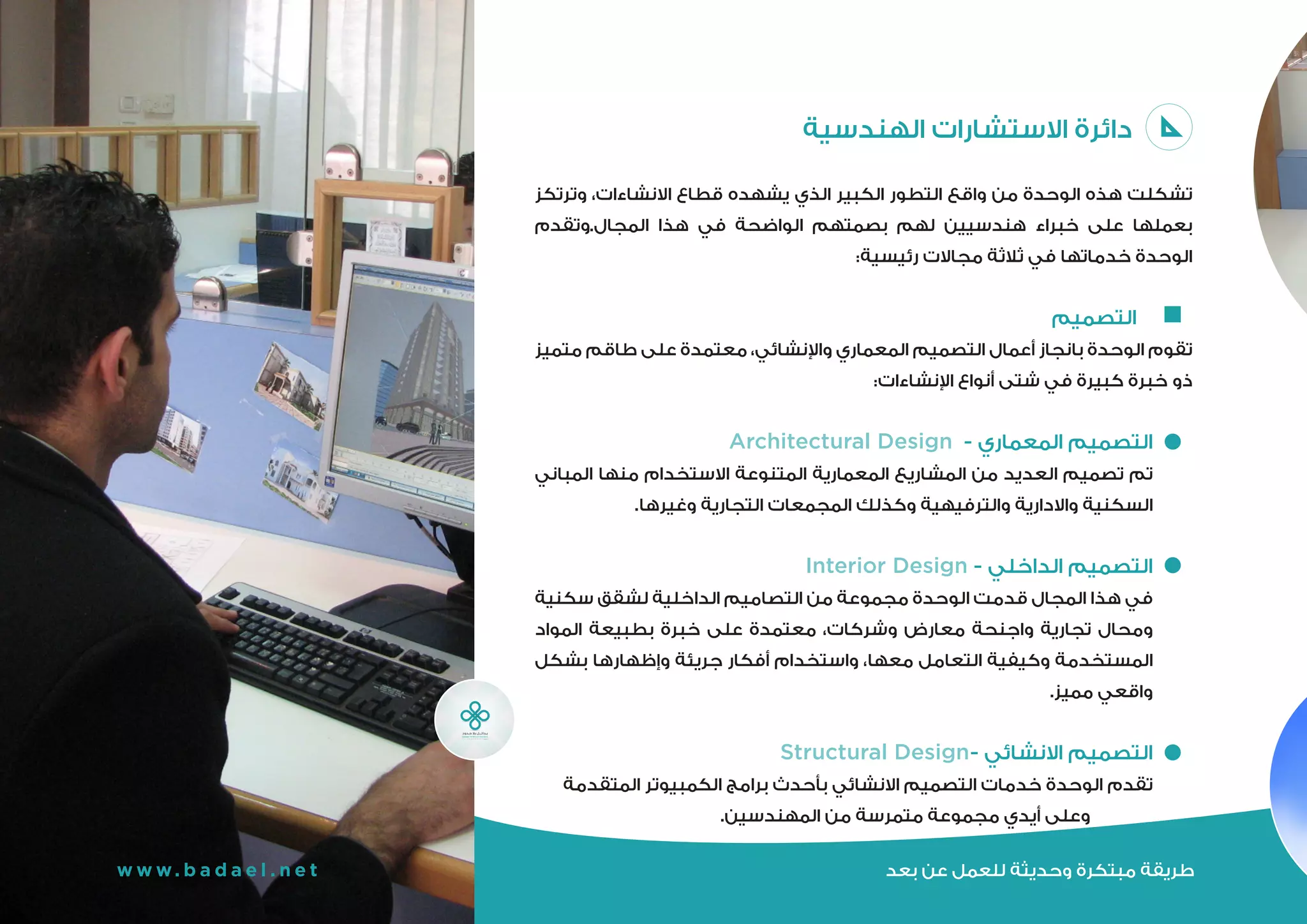 ‫بعد‬ ‫عن‬ ‫للعمل‬ ‫وحديثة‬ ‫مبتكرة‬ ‫طريقة‬w w w. b a d a e l . n e t
‫الهندسية‬ ‫االستشارات‬ ‫دائرة‬
‫يشهده‬ ‫الذي‬ ‫الكبير‬ ‫التطور‬ ‫واقع‬ ‫من‬ ‫الوحدة‬ ‫هذه‬ ‫تشكلت‬ ‫الهندسية‬ ‫االستشارات‬
‫في‬ ‫الواضحة‬ ‫بصمتهم‬ ‫لهم‬ ‫هندسيين‬ ‫خبراء‬ ‫على‬ ‫بعملها‬ ‫وترتكز‬ ،‫االنشاءات‬ ‫قطاع‬
:‫رئيسية‬ ‫مجاالت‬ ‫ثالثة‬ ‫في‬ ‫خدماتها‬ ‫الوحدة‬ ‫المجال.وتقدم‬ ‫هذا‬
‫التصميم‬ 	
‫متميز‬ ‫طاقم‬ ‫على‬ ‫معتمدة‬ ،‫واإلنشائي‬ ‫المعماري‬ ‫التصميم‬ ‫أعمال‬ ‫بانجاز‬ ‫الوحدة‬ ‫تقوم‬
:‫اإلنشاءات‬ ‫أنواع‬ ‫شتى‬ ‫في‬ ‫كبيرة‬ ‫خبرة‬ ‫ذو‬
Architectural Design - ‫المعماري‬ ‫التصميم‬
‫المباني‬ ‫منها‬ ‫االستخدام‬ ‫المتنوعة‬ ‫المعمارية‬ ‫المشاريع‬ ‫من‬ ‫العديد‬ ‫تصميم‬ ‫تم‬
.‫وغيرها‬ ‫التجارية‬ ‫المجمعات‬ ‫وكذلك‬ ‫والترفيهية‬ ‫واالدارية‬ ‫السكنية‬
Interior Design - ‫الداخلي‬ ‫التصميم‬
‫سكنية‬ ‫لشقق‬ ‫الداخلية‬ ‫التصاميم‬ ‫من‬ ‫مجموعة‬ ‫الوحدة‬ ‫قدمت‬ ‫المجال‬ ‫هذا‬ ‫في‬
‫المواد‬ ‫بطبيعة‬ ‫خبرة‬ ‫على‬ ‫معتمدة‬ ،‫وشركات‬ ‫معارض‬ ‫واجنحة‬ ‫تجارية‬ ‫ومحال‬
‫بشكل‬ ‫وإظهارها‬ ‫جريئة‬ ‫أفكار‬ ‫واستخدام‬ ،‫معها‬ ‫التعامل‬ ‫وكيفية‬ ‫المستخدمة‬
.‫مميز‬ ‫واقعي‬
Structural Design- ‫االنشائي‬ ‫التصميم‬
‫المتقدمة‬ ‫الكمبيوتر‬ ‫برامج‬ ‫بأحدث‬ ‫االنشائي‬ ‫التصميم‬ ‫خدمات‬ ‫الوحدة‬ ‫تقدم‬
.‫المهندسين‬ ‫من‬ ‫متمرسة‬ ‫مجموعة‬ ‫أيدي‬ ‫وعلى‬
‫بعد‬ ‫عن‬ ‫للعمل‬ ‫وحديثة‬ ‫مبتكرة‬ ‫طريقة‬
 
