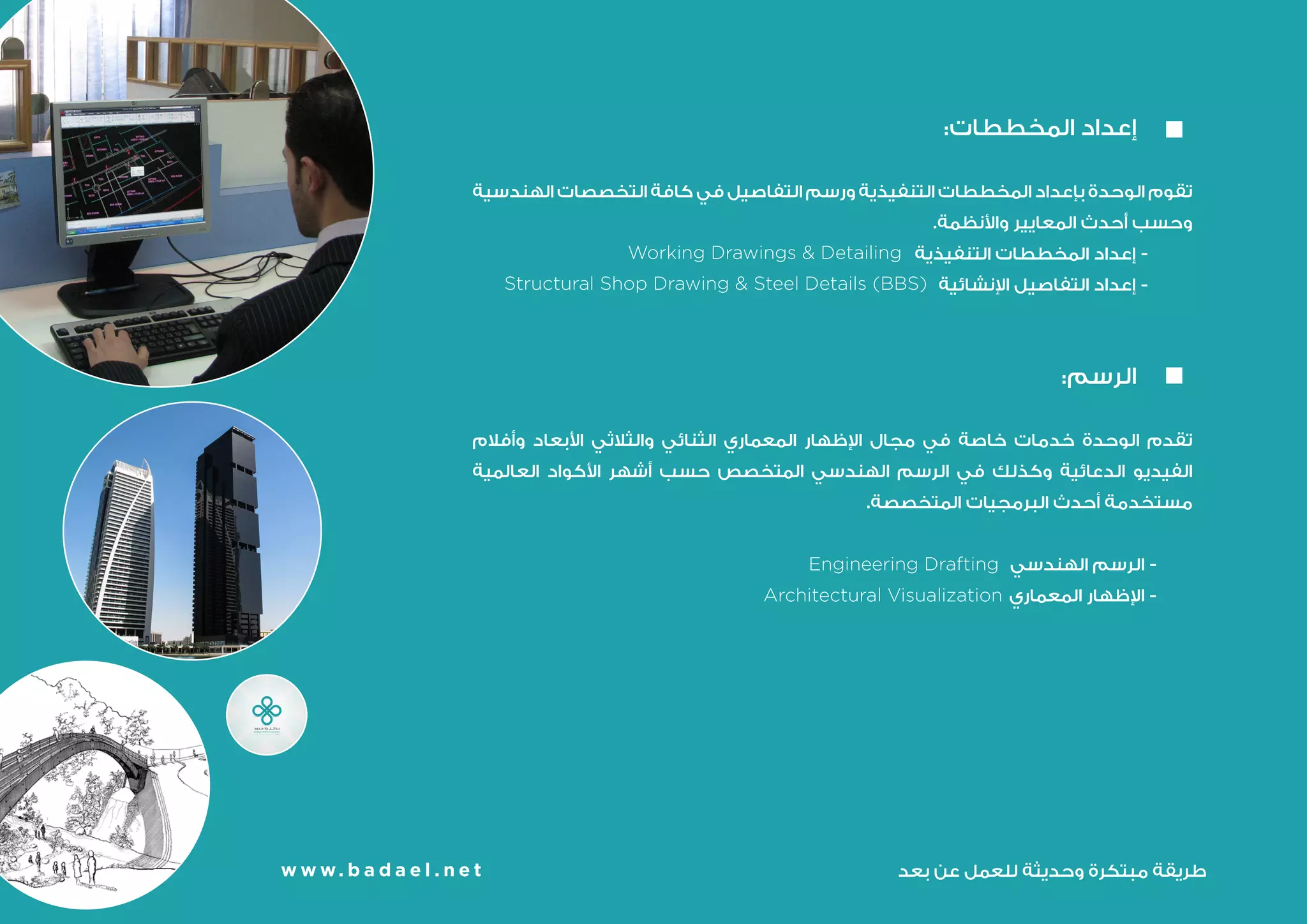 :‫المخططات‬ ‫إعداد‬ 	
‫الهندسية‬ ‫التخصصات‬ ‫كافة‬ ‫في‬ ‫التفاصيل‬ ‫ورسم‬ ‫التنفيذية‬ ‫المخططات‬ ‫بإعداد‬ ‫الوحدة‬ ‫تقوم‬
.‫واألنظمة‬ ‫المعايير‬ ‫أحدث‬ ‫وحسب‬
‫التنفيذية‬ ‫المخططات‬ ‫إعداد‬ -
Working Drawings & Detailing
‫اإلنشائية‬ ‫التفاصيل‬ ‫إعداد‬ -
:‫الرسم‬ 	
‫وأفالم‬ ‫األبعاد‬ ‫والثالثي‬ ‫الثنائي‬ ‫المعماري‬ ‫اإلظهار‬ ‫مجال‬ ‫في‬ ‫خاصة‬ ‫خدمات‬ ‫الوحدة‬ ‫تقدم‬
‫العالمية‬ ‫األكواد‬ ‫أشهر‬ ‫حسب‬ ‫المتخصص‬ ‫الهندسي‬ ‫الرسم‬ ‫في‬ ‫وكذلك‬ ‫الدعائية‬ ‫الفيديو‬
.‫المتخصصة‬ ‫البرمجيات‬ ‫أحدث‬ ‫مستخدمة‬
‫الهندسي‬ ‫الرسم‬ -
Engineering Drafting
‫المعماري‬ ‫اإلظهار‬ -
Architectural Visualization
w w w. b a d a e l . n e t
Structural Shop Drawing & Steel Details (BBS)
w w w. b a d a e l . n e t ‫بعد‬ ‫عن‬ ‫للعمل‬ ‫وحديثة‬ ‫مبتكرة‬ ‫طريقة‬
 