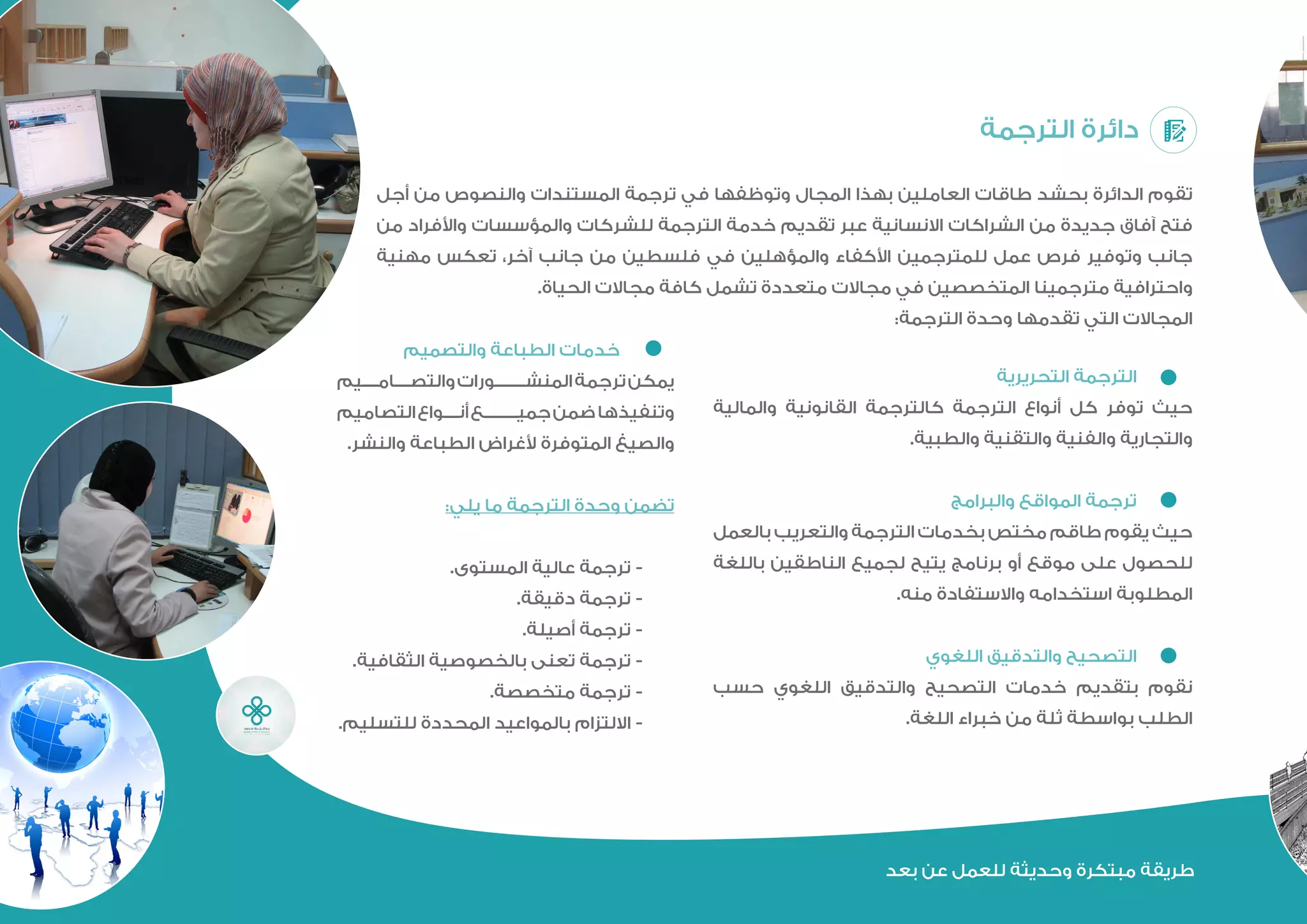 ‫التحريرية‬ ‫الترجمة‬ 	
‫والمالية‬ ‫القانونية‬ ‫كالترجمة‬ ‫الترجمة‬ ‫أنواع‬ ‫كل‬ ‫توفر‬ ‫حيث‬
.‫والطبية‬ ‫والتفنية‬ ‫والفنية‬ ‫والتجارية‬
‫والبرامج‬ ‫المواقع‬ ‫ترجمة‬ 	
‫بالعمل‬ ‫والتعريب‬ ‫الترجمة‬ ‫بخدمات‬ ‫مختص‬ ‫طاقم‬ ‫يقوم‬ ‫حيث‬
‫باللغة‬ ‫الناطقين‬ ‫لجميع‬ ‫يتيح‬ ‫برنامج‬ ‫أو‬ ‫موقع‬ ‫على‬ ‫للحصول‬
.‫منه‬ ‫واالستفادة‬ ‫استخدامه‬ ‫المطلوبة‬
‫اللغوي‬ ‫والتدقيق‬ ‫التصحيح‬ 	
‫حسب‬ ‫اللغوي‬ ‫والتدقيق‬ ‫التصحيح‬ ‫خدمات‬ ‫بتقديم‬ ‫نقوم‬
.‫اللغة‬ ‫خبراء‬ ‫من‬ ‫ثلة‬ ‫بواسطة‬ ‫الطلب‬
‫الترجمة‬ ‫دائرة‬
‫أجل‬ ‫من‬ ‫والنصوص‬ ‫المستندات‬ ‫ترجمة‬ ‫في‬ ‫وتوظفها‬ ‫المجال‬ ‫بهذا‬ ‫لعاملين‬ ‫طاقات‬ ‫بحشد‬ ‫الدائرة‬ ‫تقوم‬
‫من‬ ‫واألفراد‬ ‫والمؤسسات‬ ‫للشركات‬ ‫الترجمة‬ ‫خدمة‬ ‫تقديم‬ ‫عبر‬ ‫االنسانية‬ ‫الشراكات‬ ‫من‬ ‫جديدة‬ ‫آفاق‬ ‫فتح‬
‫مهنية‬ ‫تعكس‬ ،‫آخر‬ ‫جانب‬ ‫من‬ ‫فلسطين‬ ‫في‬ ‫والمؤهلين‬ ‫األكفاء‬ ‫للمترجمين‬ ‫عمل‬ ‫فرص‬ ‫وتوفير‬ ‫جانب‬
.‫الحياة‬ ‫مجاالت‬ ‫كافة‬ ‫تشمل‬ ‫متعددة‬ ‫مجاالت‬ ‫في‬ ‫المتخصصين‬ ‫مترجمينا‬ ‫واحترافية‬
:‫الترجمة‬ ‫وحدة‬ ‫تقدمها‬ ‫التي‬ ‫المجاالت‬
‫والتصميم‬ ‫الطباعة‬ ‫خدمات‬ 	
‫والتصاميم‬ ‫المنشورات‬ ‫ترجمة‬ ‫يمكن‬
‫التصاميم‬ ‫أنواع‬ ‫جميع‬ ‫ضمن‬ ‫وتنفيذها‬
.‫والنشر‬ ‫الطباعة‬ ‫ألغراض‬ ‫المتوفرة‬ ‫والصيغ‬
:‫يلي‬ ‫ما‬ ‫الترجمة‬ ‫وحدة‬ ‫تضمن‬
.‫المستوى‬ ‫عالية‬ ‫ترجمة‬ -
.‫دقيقة‬ ‫ترجمة‬ -
.‫أصيلة‬ ‫ترجمة‬ -
.‫الثقافية‬ ‫بالخصوصية‬ ‫تعنى‬ ‫ترجمة‬ -
.‫متخصصة‬ ‫ترجمة‬ -
.‫للتسليم‬ ‫المحددة‬ ‫بالمواعيد‬ ‫االلتزام‬ -
‫بعد‬ ‫عن‬ ‫للعمل‬ ‫وحديثة‬ ‫مبتكرة‬ ‫طريقة‬
 