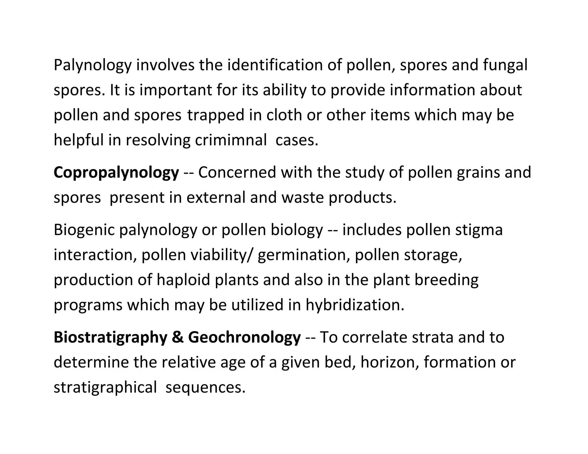 Palynology involves the identification of pollen, spores and fungal
spores. It is important for its ability to provide information about
pollen and spores trapped in cloth or other items which may be
helpful in resolving crimimnal cases.
Copropalynology -- Concerned with the study of pollen grains and
spores present in external and waste products.
Biogenic palynology or pollen biology -- includes pollen stigma
interaction, pollen viability/ germination, pollen storage,
production of haploid plants and also in the plant breeding
programs which may be utilized in hybridization.
Biostratigraphy & Geochronology -- To correlate strata and to
determine the relative age of a given bed, horizon, formation or
stratigraphical sequences.
 