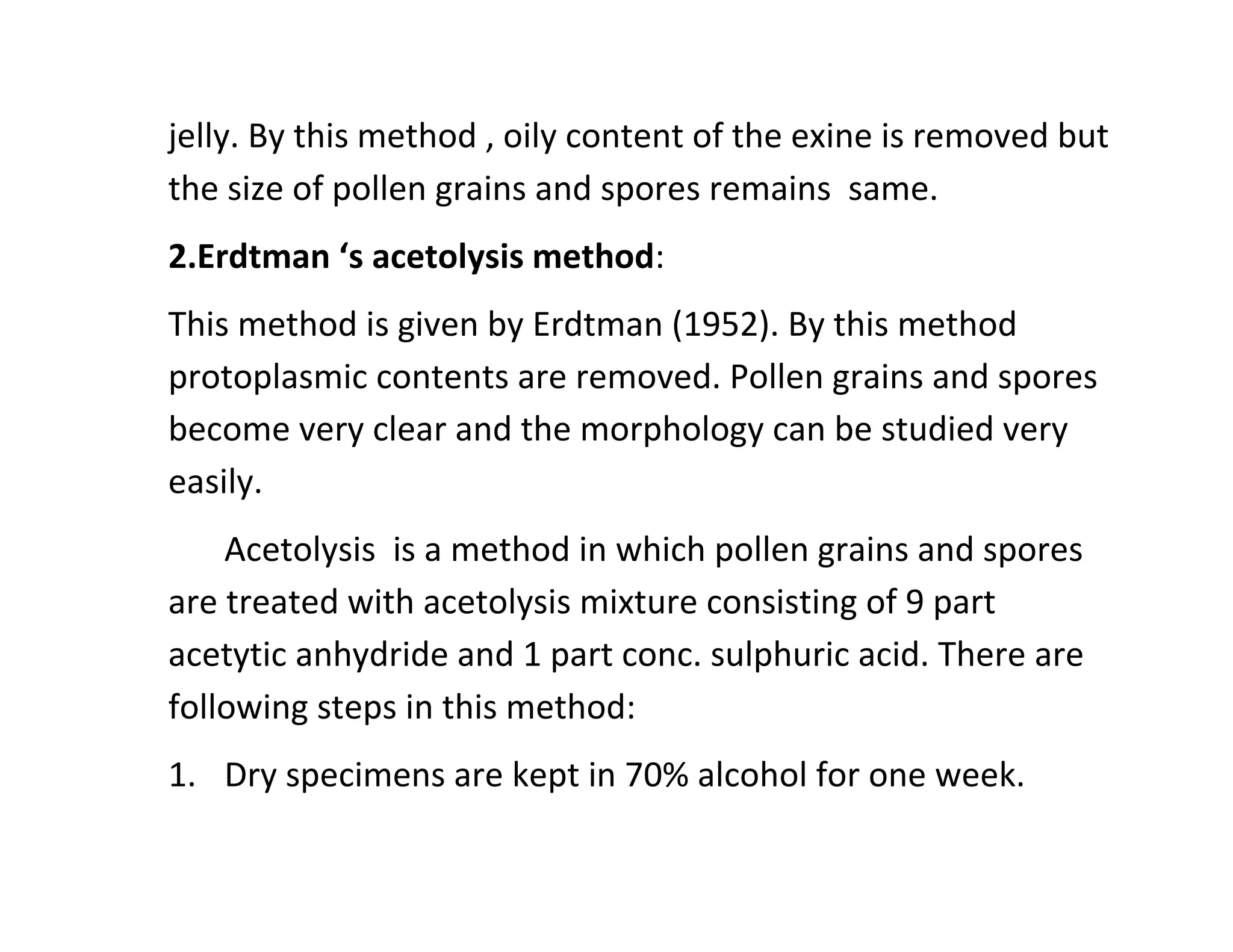 jelly. By this method , oily content of the exine is removed but
the size of pollen grains and spores remains same.
2.Erdtman ‘s acetolysis method:
This method is given by Erdtman (1952). By this method
protoplasmic contents are removed. Pollen grains and spores
become very clear and the morphology can be studied very
easily.
Acetolysis is a method in which pollen grains and spores
are treated with acetolysis mixture consisting of 9 part
acetytic anhydride and 1 part conc. sulphuric acid. There are
following steps in this method:
1. Dry specimens are kept in 70% alcohol for one week.
 