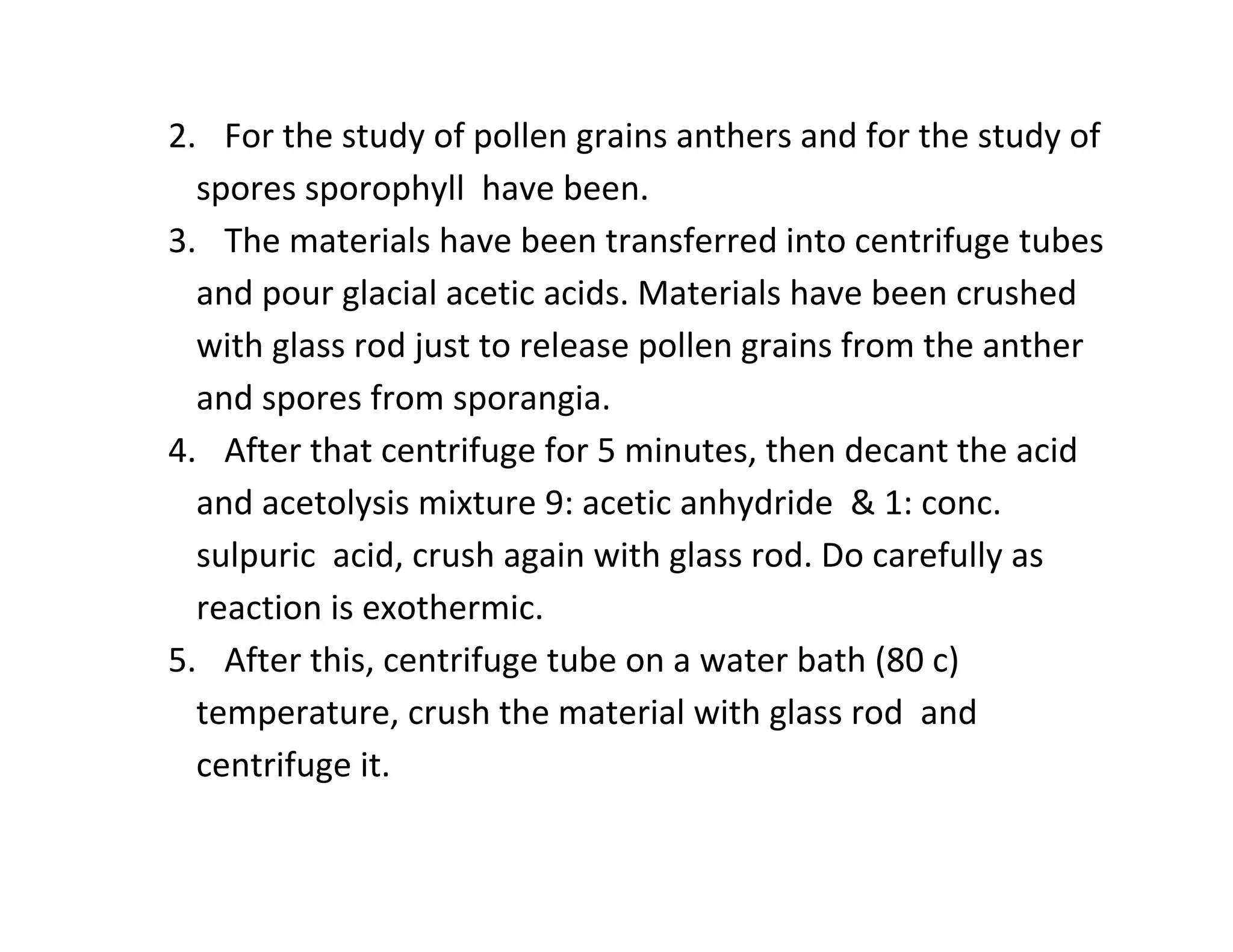 2. For the study of pollen grains anthers and for the study of
spores sporophyll have been.
3. The materials have been transferred into centrifuge tubes
and pour glacial acetic acids. Materials have been crushed
with glass rod just to release pollen grains from the anther
and spores from sporangia.
4. After that centrifuge for 5 minutes, then decant the acid
and acetolysis mixture 9: acetic anhydride & 1: conc.
sulpuric acid, crush again with glass rod. Do carefully as
reaction is exothermic.
5. After this, centrifuge tube on a water bath (80 c)
temperature, crush the material with glass rod and
centrifuge it.
 