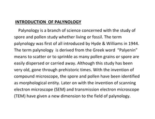 INTRODUCTION OF PALYNOLOGY
Palynology is a branch of science concerned with the study of
spore and pollen study whether living or fossil. The term
palynology was first of all introduced by Hyde & Williams in 1944.
The term palynology is derived from the Greek word “Palyenin”
means to scatter or to sprinkle as many pollen grains or spore are
easily dispersed or carried away. Although this study has been
very old, gone through prehistoric times. With the invention of
compound microscope, the spore and pollen have been identified
as morphological entity. Later on with the invention of scanning
electron microscope (SEM) and transmission electron microscope
(TEM) have given a new dimension to the field of palynology.
 