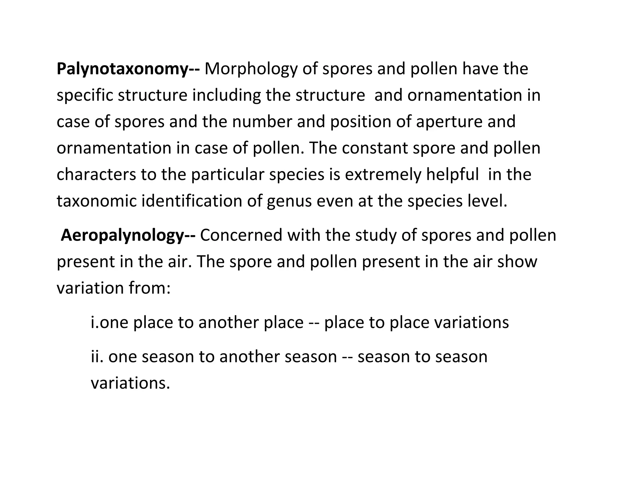Palynotaxonomy-- Morphology of spores and pollen have the
specific structure including the structure and ornamentation in
case of spores and the number and position of aperture and
ornamentation in case of pollen. The constant spore and pollen
characters to the particular species is extremely helpful in the
taxonomic identification of genus even at the species level.
Aeropalynology-- Concerned with the study of spores and pollen
present in the air. The spore and pollen present in the air show
variation from:
i.one place to another place -- place to place variations
ii. one season to another season -- season to season
variations.
 