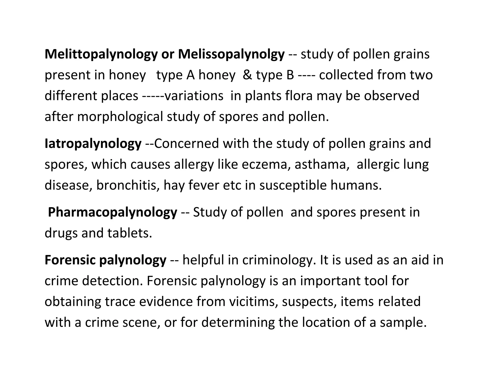Melittopalynology or Melissopalynolgy -- study of pollen grains
present in honey type A honey & type B ---- collected from two
different places -----variations in plants flora may be observed
after morphological study of spores and pollen.
Iatropalynology --Concerned with the study of pollen grains and
spores, which causes allergy like eczema, asthama, allergic lung
disease, bronchitis, hay fever etc in susceptible humans.
Pharmacopalynology -- Study of pollen and spores present in
drugs and tablets.
Forensic palynology -- helpful in criminology. It is used as an aid in
crime detection. Forensic palynology is an important tool for
obtaining trace evidence from vicitims, suspects, items related
with a crime scene, or for determining the location of a sample.
 