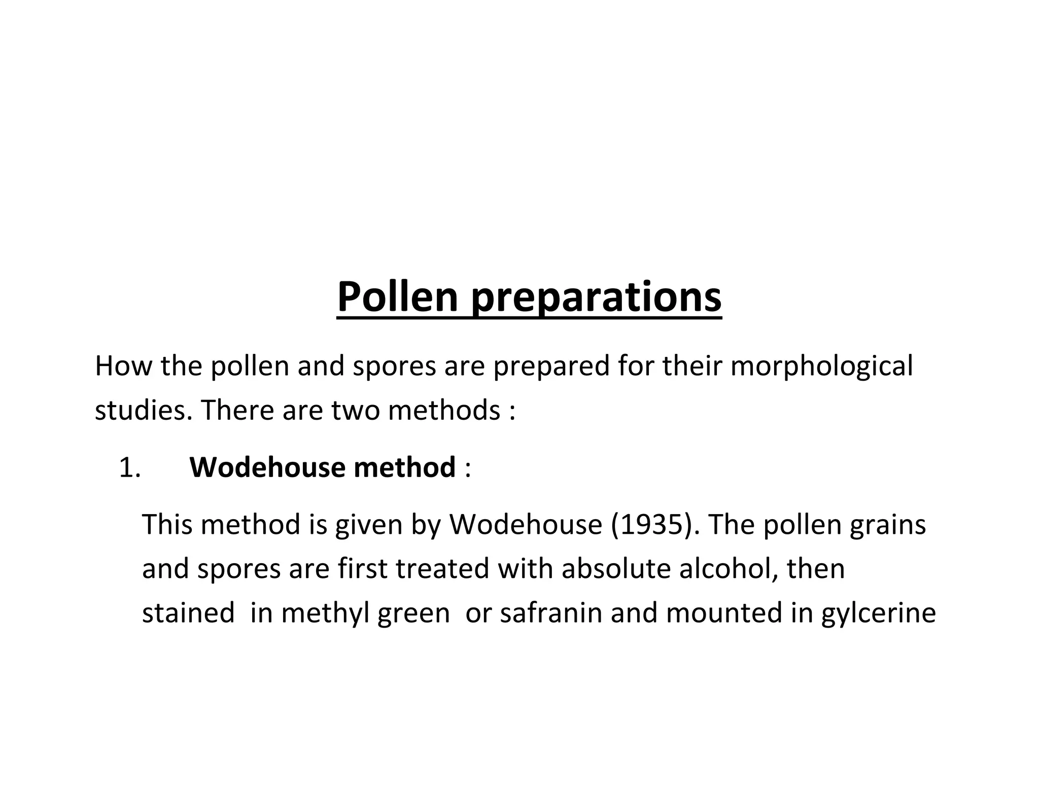 Pollen preparations
How the pollen and spores are prepared for their morphological
studies. There are two methods :
1. Wodehouse method :
This method is given by Wodehouse (1935). The pollen grains
and spores are first treated with absolute alcohol, then
stained in methyl green or safranin and mounted in gylcerine
 