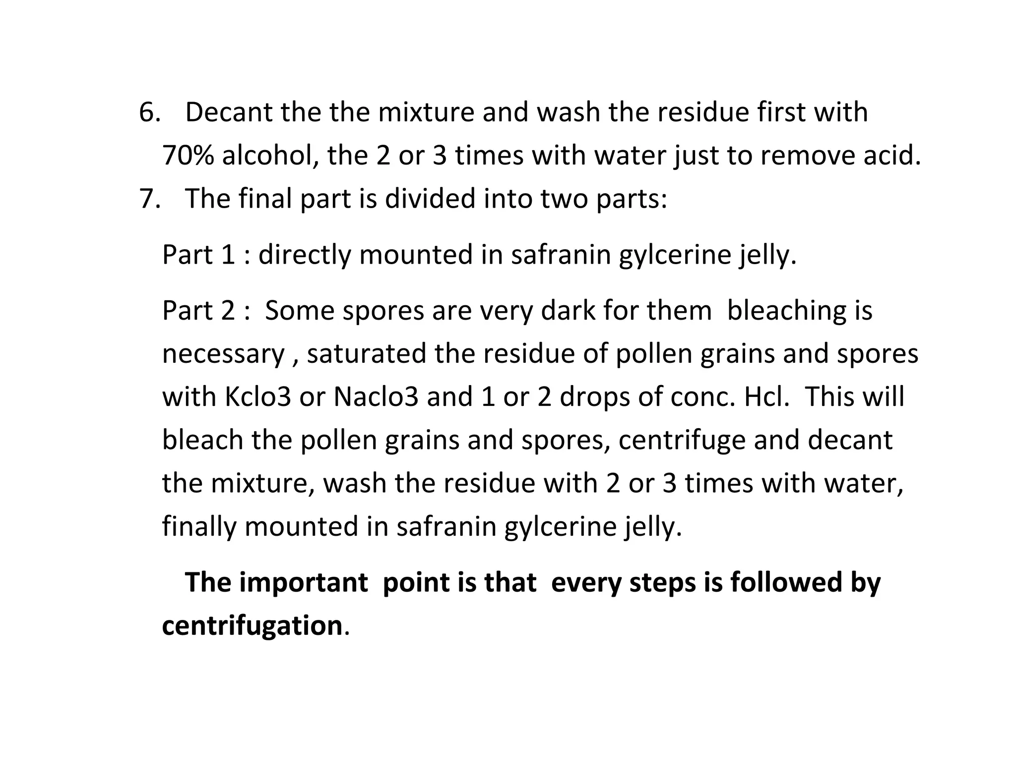 6. Decant the the mixture and wash the residue first with
70% alcohol, the 2 or 3 times with water just to remove acid.
7. The final part is divided into two parts:
Part 1 : directly mounted in safranin gylcerine jelly.
Part 2 : Some spores are very dark for them bleaching is
necessary , saturated the residue of pollen grains and spores
with Kclo3 or Naclo3 and 1 or 2 drops of conc. Hcl. This will
bleach the pollen grains and spores, centrifuge and decant
the mixture, wash the residue with 2 or 3 times with water,
finally mounted in safranin gylcerine jelly.
The important point is that every steps is followed by
centrifugation.
 