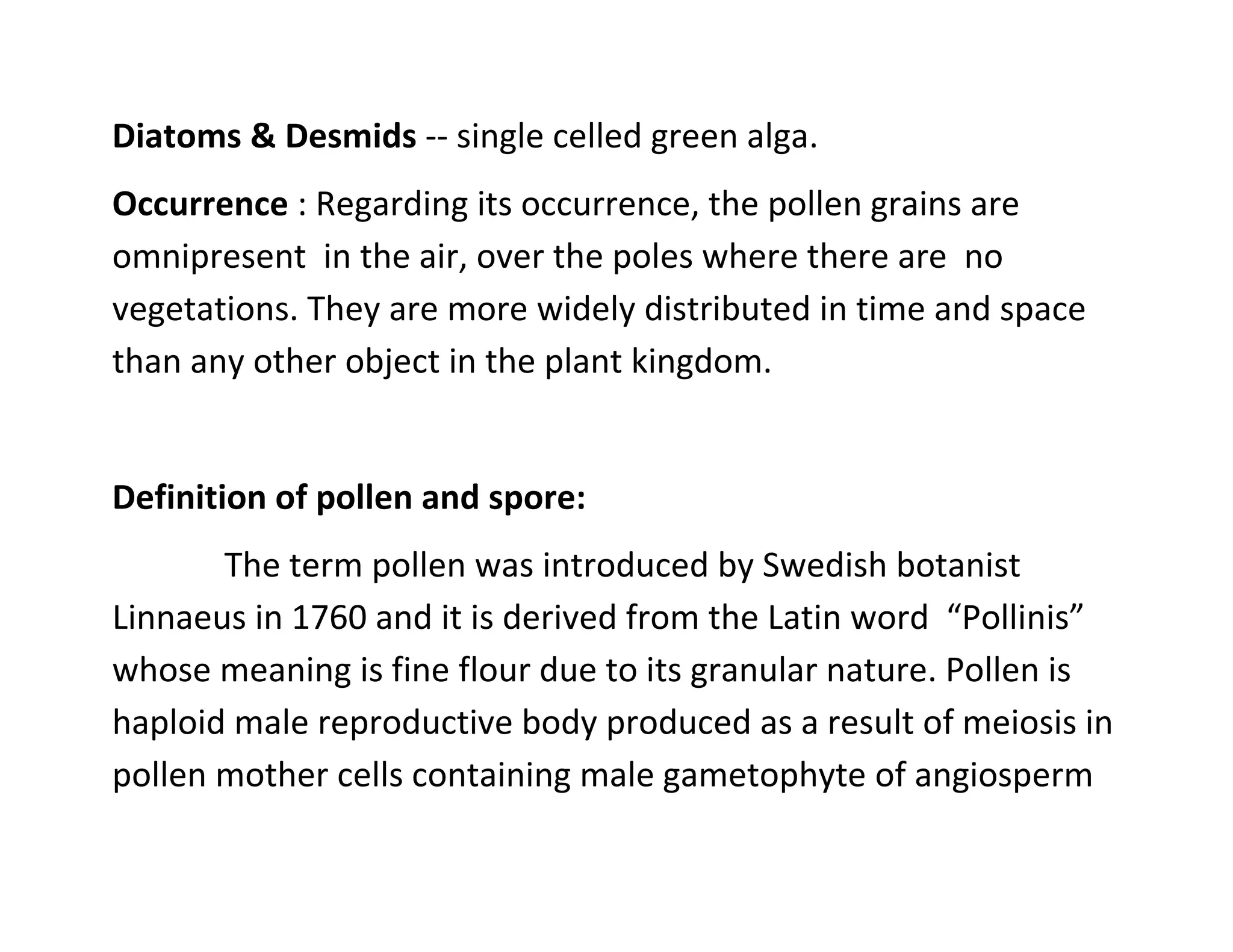 Diatoms & Desmids -- single celled green alga.
Occurrence : Regarding its occurrence, the pollen grains are
omnipresent in the air, over the poles where there are no
vegetations. They are more widely distributed in time and space
than any other object in the plant kingdom.
Definition of pollen and spore:
The term pollen was introduced by Swedish botanist
Linnaeus in 1760 and it is derived from the Latin word “Pollinis”
whose meaning is fine flour due to its granular nature. Pollen is
haploid male reproductive body produced as a result of meiosis in
pollen mother cells containing male gametophyte of angiosperm
 