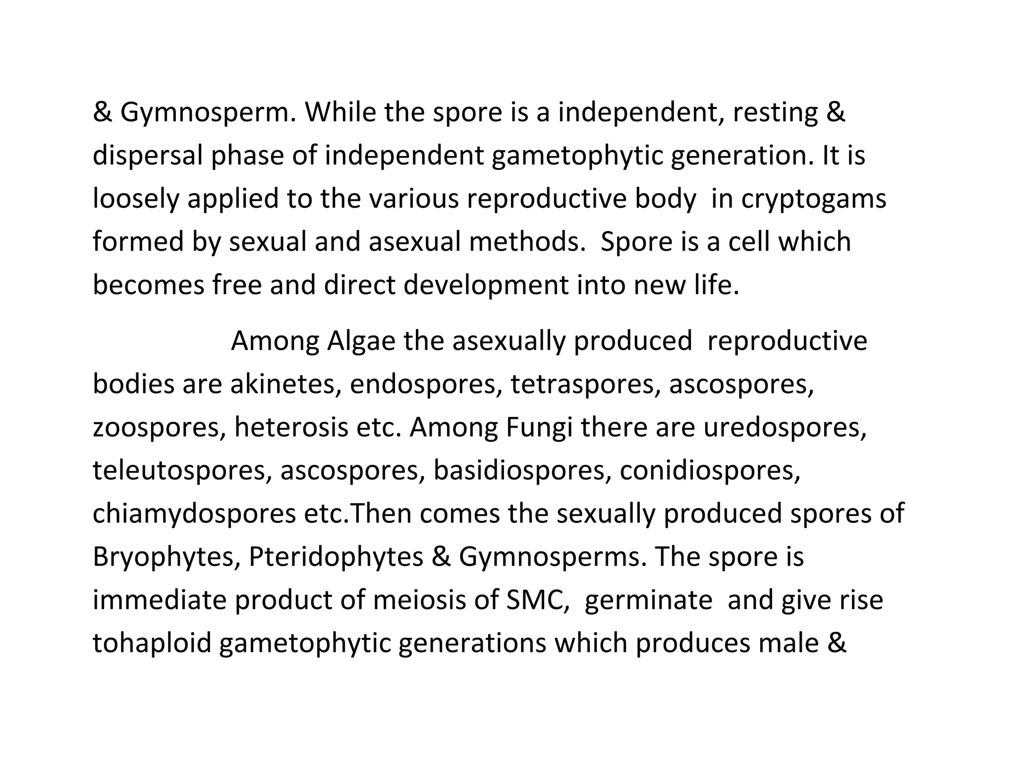 & Gymnosperm. While the spore is a independent, resting &
dispersal phase of independent gametophytic generation. It is
loosely applied to the various reproductive body in cryptogams
formed by sexual and asexual methods. Spore is a cell which
becomes free and direct development into new life.
Among Algae the asexually produced reproductive
bodies are akinetes, endospores, tetraspores, ascospores,
zoospores, heterosis etc. Among Fungi there are uredospores,
teleutospores, ascospores, basidiospores, conidiospores,
chiamydospores etc.Then comes the sexually produced spores of
Bryophytes, Pteridophytes & Gymnosperms. The spore is
immediate product of meiosis of SMC, germinate and give rise
tohaploid gametophytic generations which produces male &
 