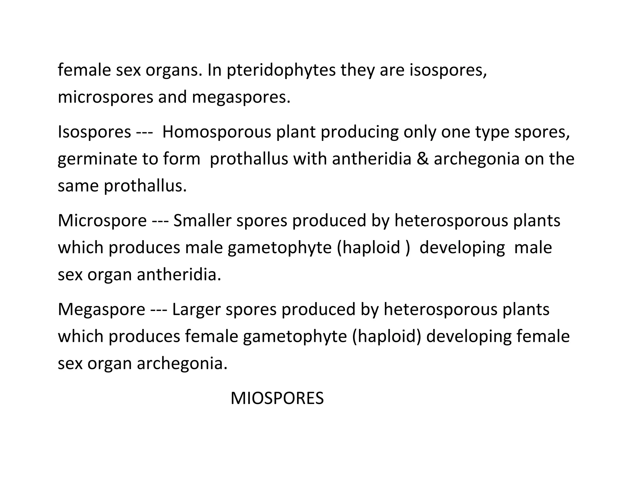 female sex organs. In pteridophytes they are isospores,
microspores and megaspores.
Isospores --- Homosporous plant producing only one type spores,
germinate to form prothallus with antheridia & archegonia on the
same prothallus.
Microspore --- Smaller spores produced by heterosporous plants
which produces male gametophyte (haploid ) developing male
sex organ antheridia.
Megaspore --- Larger spores produced by heterosporous plants
which produces female gametophyte (haploid) developing female
sex organ archegonia.
MIOSPORES
 