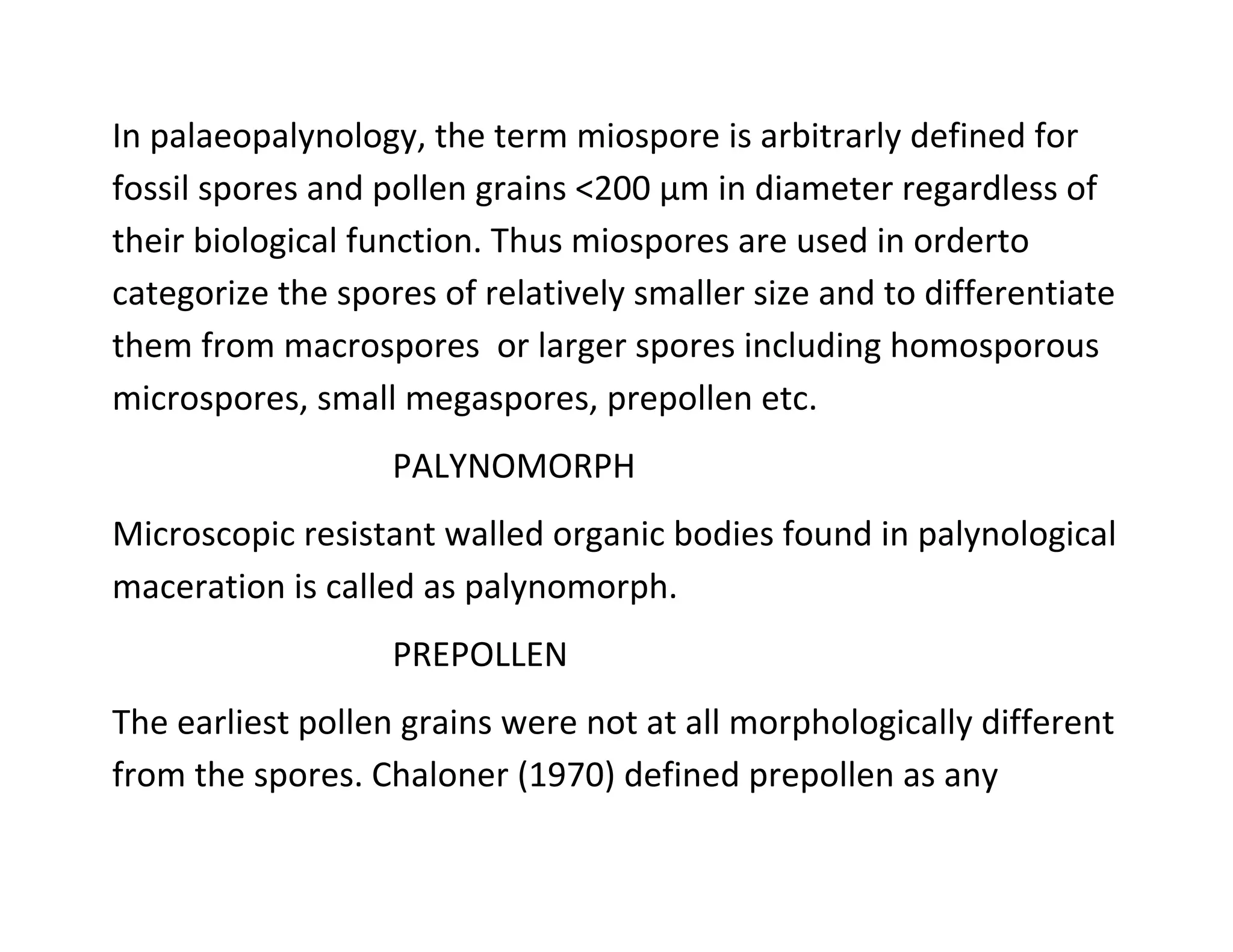 In palaeopalynology, the term miospore is arbitrarly defined for
fossil spores and pollen grains <200 µm in diameter regardless of
their biological function. Thus miospores are used in orderto
categorize the spores of relatively smaller size and to differentiate
them from macrospores or larger spores including homosporous
microspores, small megaspores, prepollen etc.
PALYNOMORPH
Microscopic resistant walled organic bodies found in palynological
maceration is called as palynomorph.
PREPOLLEN
The earliest pollen grains were not at all morphologically different
from the spores. Chaloner (1970) defined prepollen as any
 