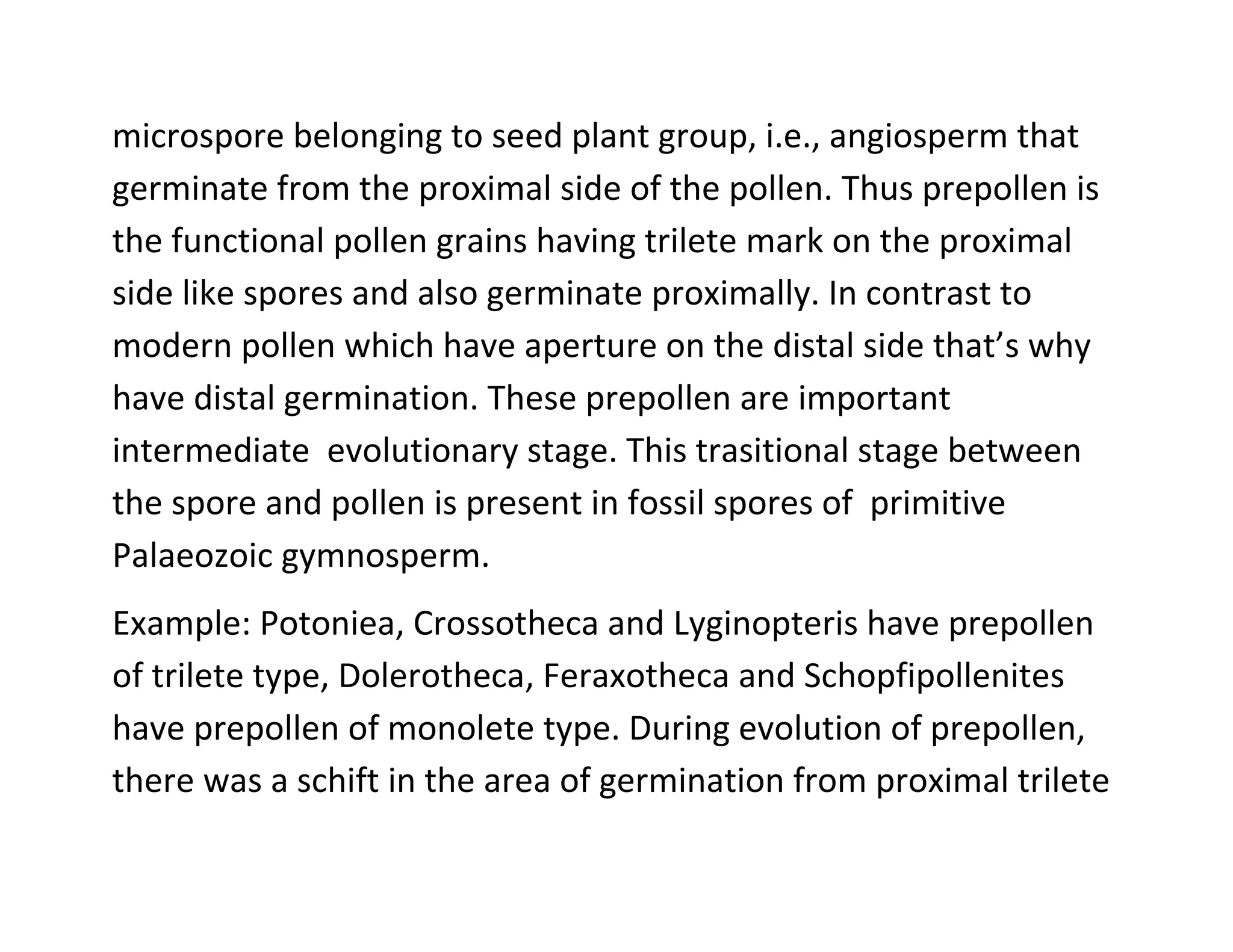 microspore belonging to seed plant group, i.e., angiosperm that
germinate from the proximal side of the pollen. Thus prepollen is
the functional pollen grains having trilete mark on the proximal
side like spores and also germinate proximally. In contrast to
modern pollen which have aperture on the distal side that’s why
have distal germination. These prepollen are important
intermediate evolutionary stage. This trasitional stage between
the spore and pollen is present in fossil spores of primitive
Palaeozoic gymnosperm.
Example: Potoniea, Crossotheca and Lyginopteris have prepollen
of trilete type, Dolerotheca, Feraxotheca and Schopfipollenites
have prepollen of monolete type. During evolution of prepollen,
there was a schift in the area of germination from proximal trilete
 
