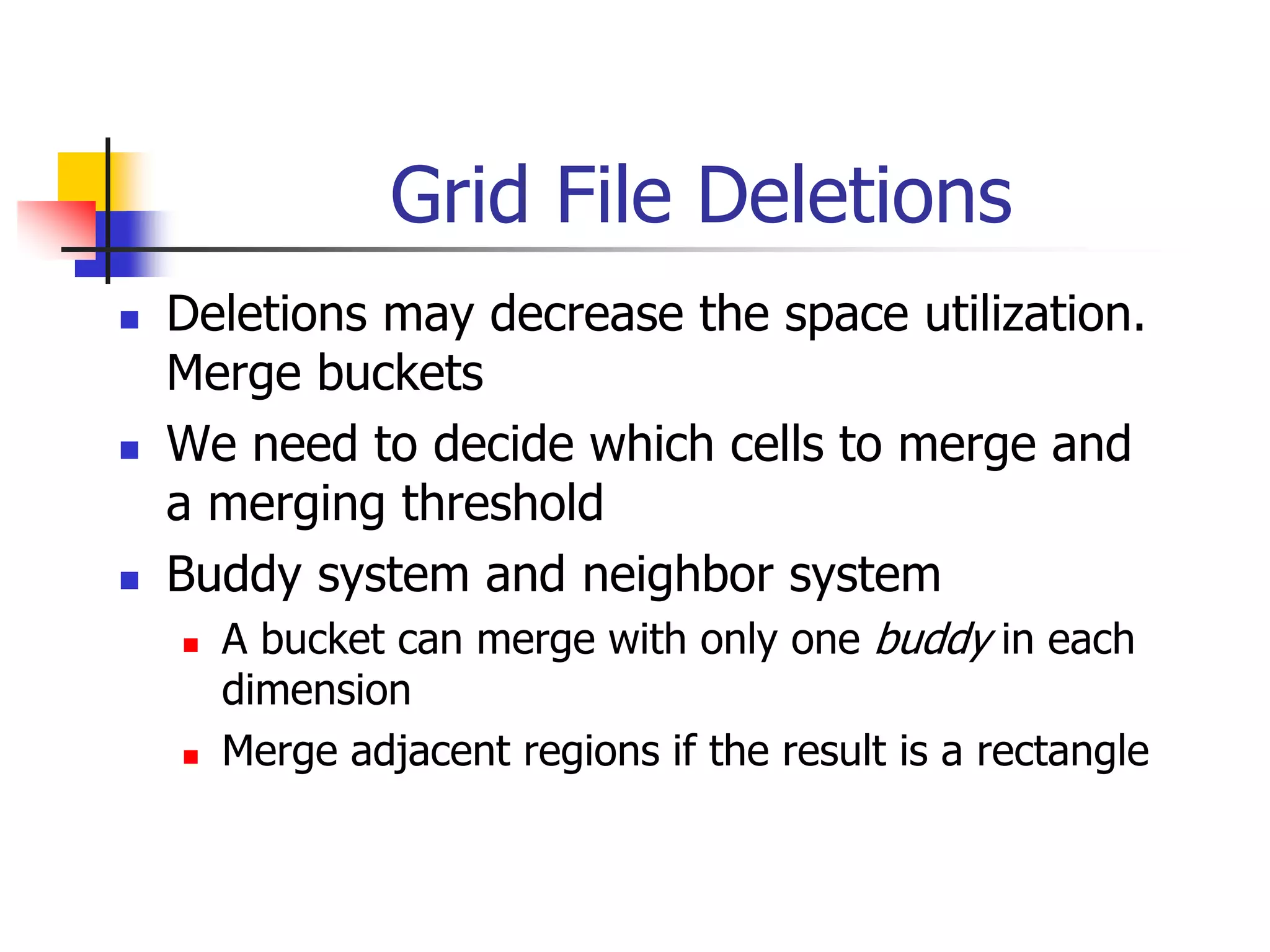 Grid File Deletions
 Deletions may decrease the space utilization.
Merge buckets
 We need to decide which cells to merge and
a merging threshold
 Buddy system and neighbor system
 A bucket can merge with only one buddy in each
dimension
 Merge adjacent regions if the result is a rectangle
 