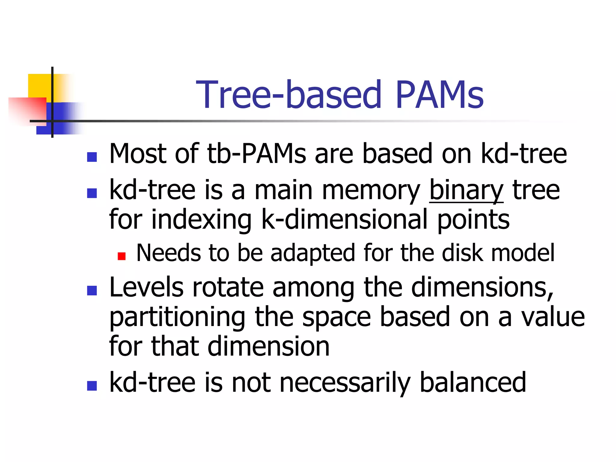 Tree-based PAMs
 Most of tb-PAMs are based on kd-tree
 kd-tree is a main memory binary tree
for indexing k-dimensional points
 Needs to be adapted for the disk model
 Levels rotate among the dimensions,
partitioning the space based on a value
for that dimension
 kd-tree is not necessarily balanced
 