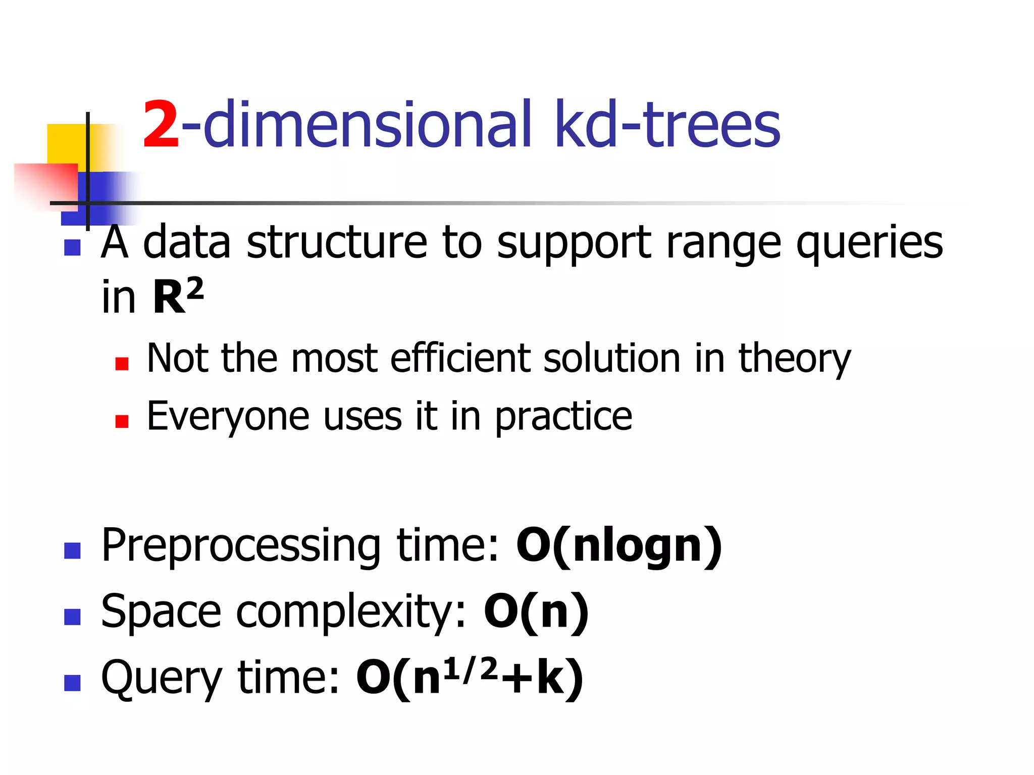 2-dimensional kd-trees
 A data structure to support range queries
in R2
 Not the most efficient solution in theory
 Everyone uses it in practice
 Preprocessing time: O(nlogn)
 Space complexity: O(n)
 Query time: O(n1/2+k)
 