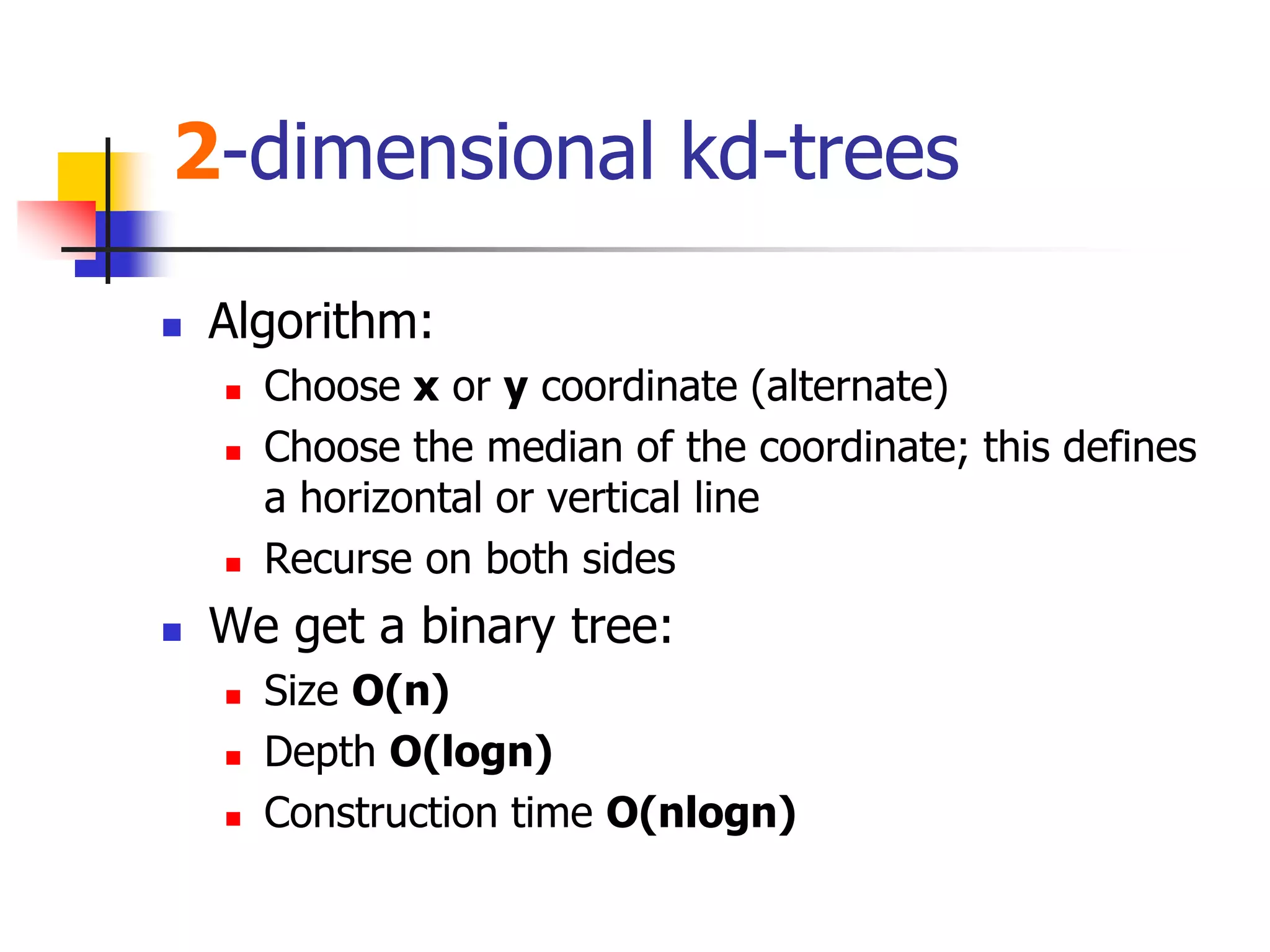 2-dimensional kd-trees
 Algorithm:
 Choose x or y coordinate (alternate)
 Choose the median of the coordinate; this defines
a horizontal or vertical line
 Recurse on both sides
 We get a binary tree:
 Size O(n)
 Depth O(logn)
 Construction time O(nlogn)
 