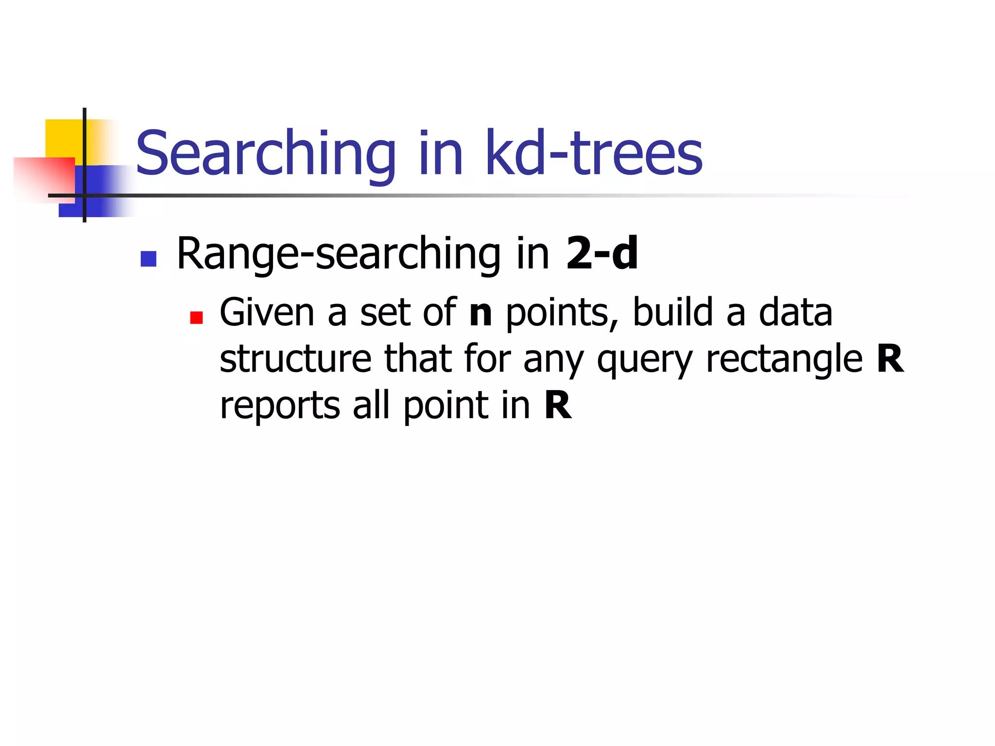 Searching in kd-trees
 Range-searching in 2-d
 Given a set of n points, build a data
structure that for any query rectangle R
reports all point in R
 