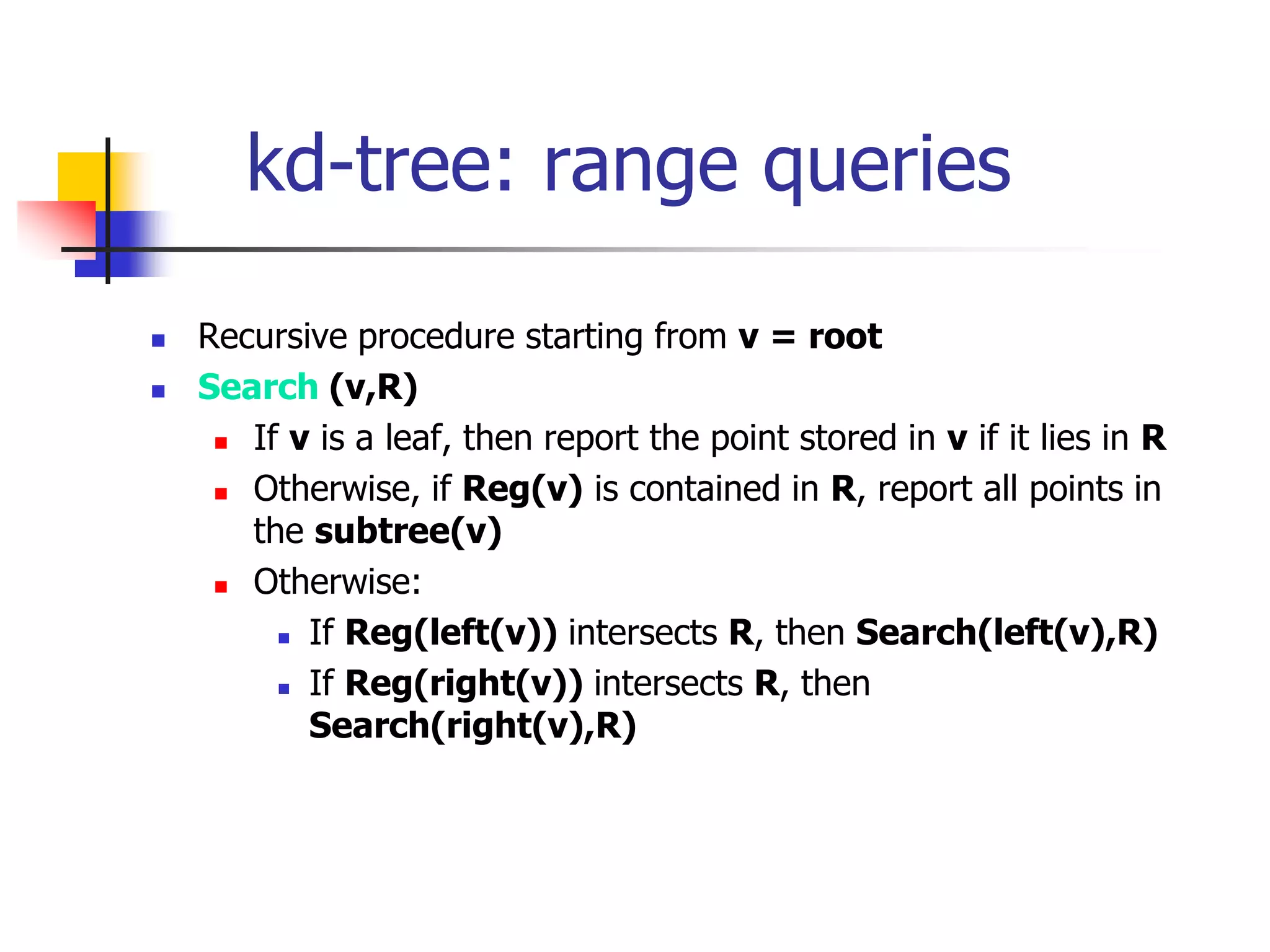 kd-tree: range queries
 Recursive procedure starting from v = root
 Search (v,R)
 If v is a leaf, then report the point stored in v if it lies in R
 Otherwise, if Reg(v) is contained in R, report all points in
the subtree(v)
 Otherwise:
 If Reg(left(v)) intersects R, then Search(left(v),R)
 If Reg(right(v)) intersects R, then
Search(right(v),R)
 