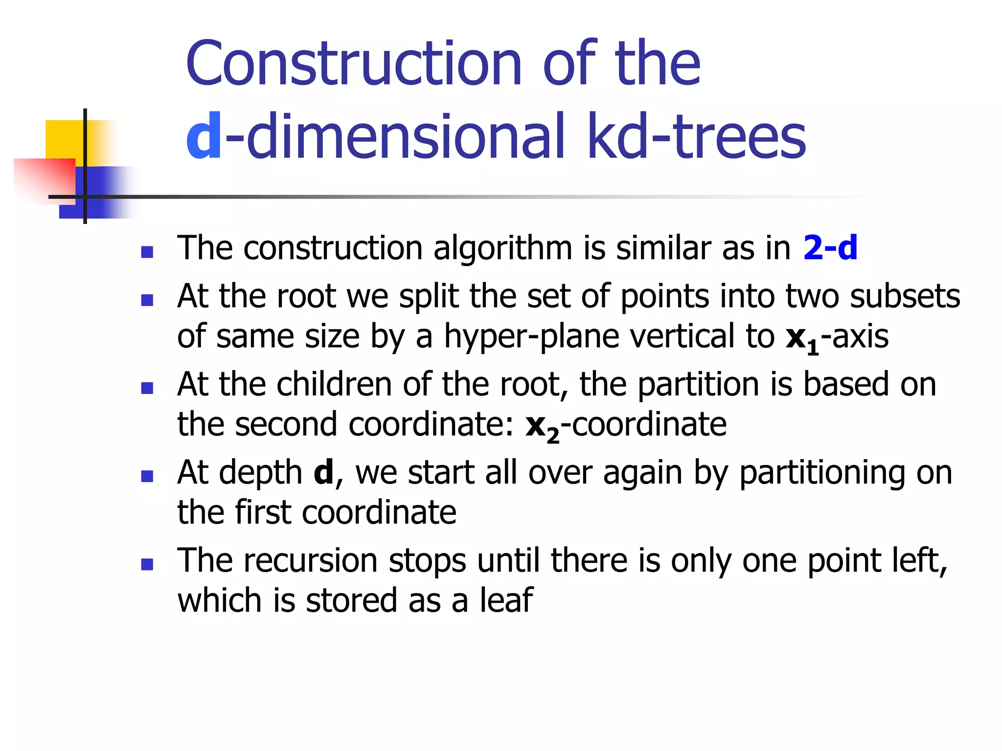 Construction of the
d-dimensional kd-trees
 The construction algorithm is similar as in 2-d
 At the root we split the set of points into two subsets
of same size by a hyper-plane vertical to x1-axis
 At the children of the root, the partition is based on
the second coordinate: x2-coordinate
 At depth d, we start all over again by partitioning on
the first coordinate
 The recursion stops until there is only one point left,
which is stored as a leaf
 