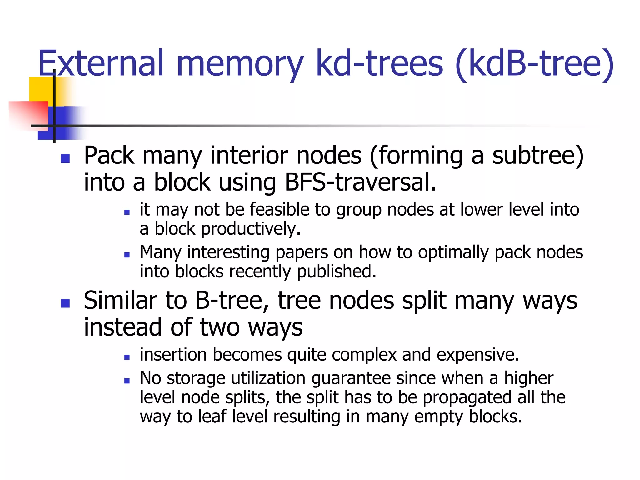 External memory kd-trees (kdB-tree)
 Pack many interior nodes (forming a subtree)
into a block using BFS-traversal.
 it may not be feasible to group nodes at lower level into
a block productively.
 Many interesting papers on how to optimally pack nodes
into blocks recently published.
 Similar to B-tree, tree nodes split many ways
instead of two ways
 insertion becomes quite complex and expensive.
 No storage utilization guarantee since when a higher
level node splits, the split has to be propagated all the
way to leaf level resulting in many empty blocks.
 
