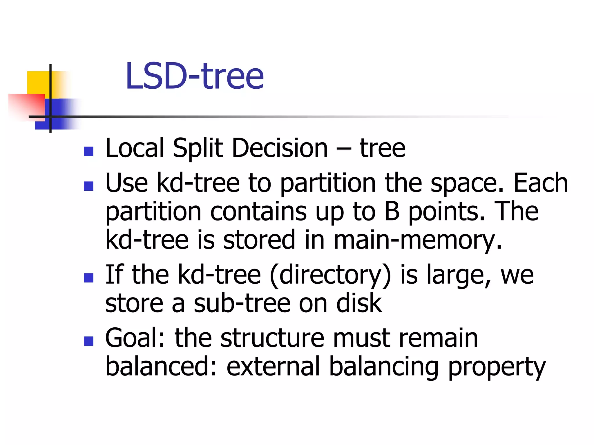 LSD-tree
 Local Split Decision – tree
 Use kd-tree to partition the space. Each
partition contains up to B points. The
kd-tree is stored in main-memory.
 If the kd-tree (directory) is large, we
store a sub-tree on disk
 Goal: the structure must remain
balanced: external balancing property
 