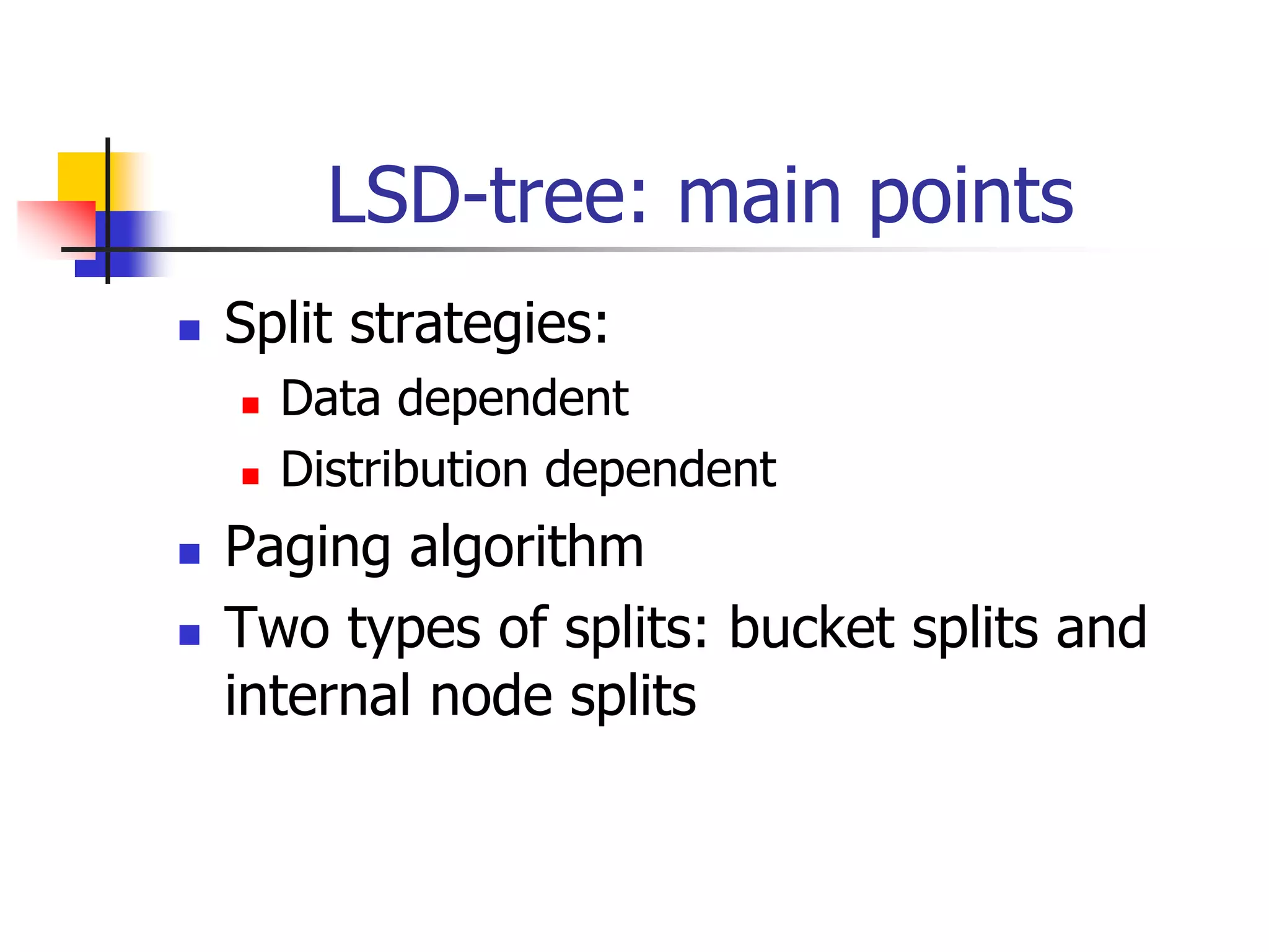 LSD-tree: main points
 Split strategies:
 Data dependent
 Distribution dependent
 Paging algorithm
 Two types of splits: bucket splits and
internal node splits
 