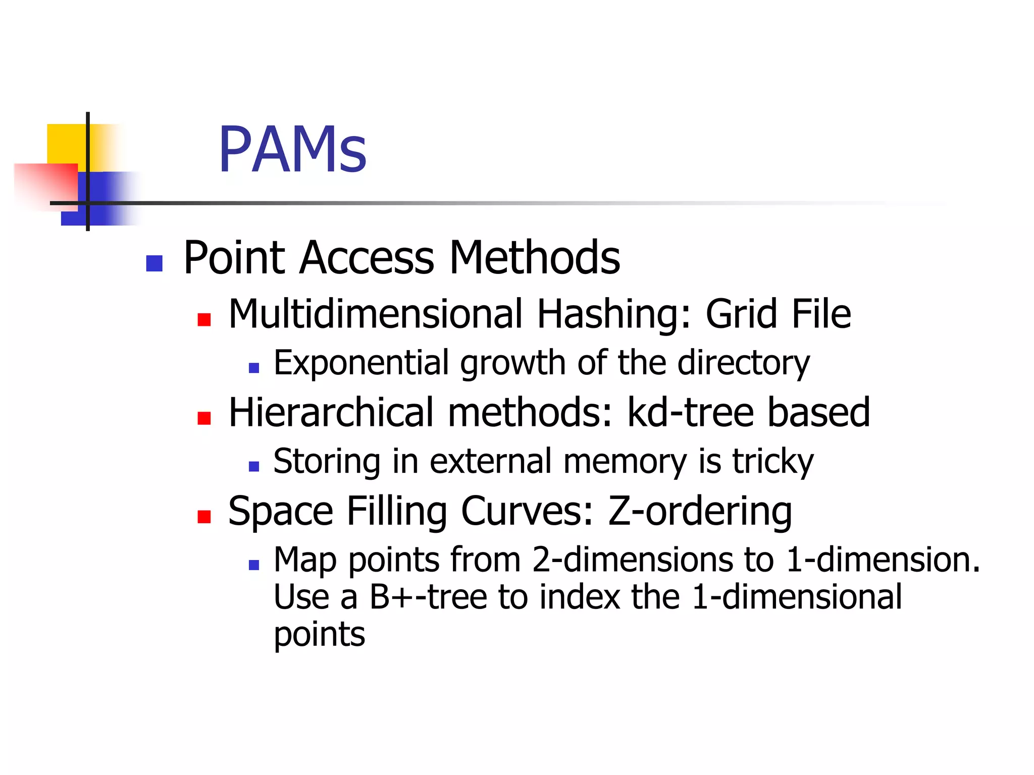 PAMs
 Point Access Methods
 Multidimensional Hashing: Grid File
 Exponential growth of the directory
 Hierarchical methods: kd-tree based
 Storing in external memory is tricky
 Space Filling Curves: Z-ordering
 Map points from 2-dimensions to 1-dimension.
Use a B+-tree to index the 1-dimensional
points
 