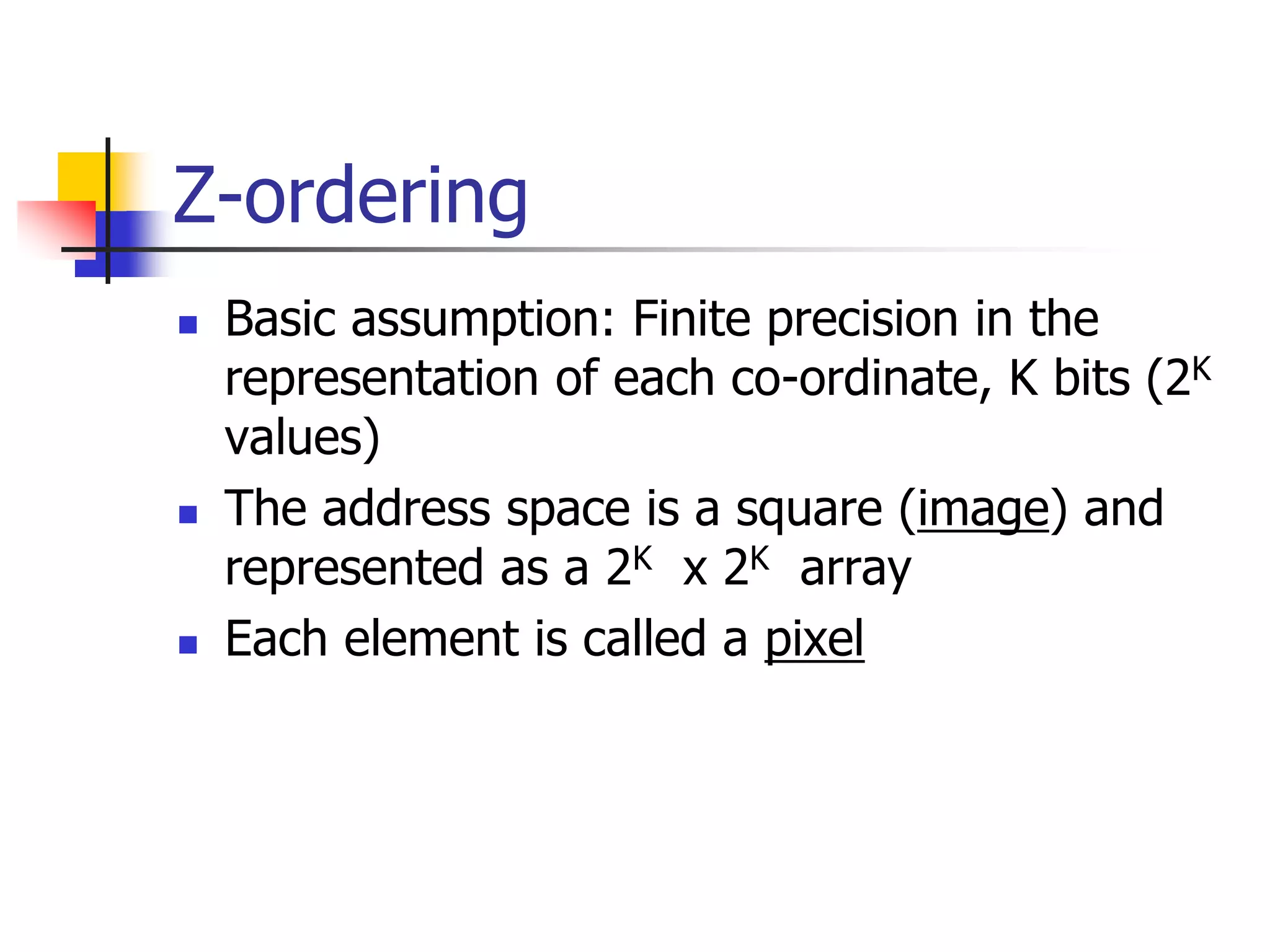 Z-ordering
 Basic assumption: Finite precision in the
representation of each co-ordinate, K bits (2K
values)
 The address space is a square (image) and
represented as a 2K x 2K array
 Each element is called a pixel
 